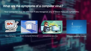 What are the symptoms of a computer virus?
Your computer may be infected if you recognize any of these malware symptoms:
Slow Computer Erratic Computer Behavior Unexplained data loss Frequent computer crashes
 