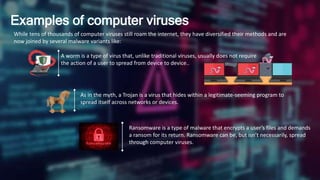 Examples of computer viruses
While tens of thousands of computer viruses still roam the internet, they have diversified their methods and are
now joined by several malware variants like:
A worm is a type of virus that, unlike traditional viruses, usually does not require
the action of a user to spread from device to device..
As in the myth, a Trojan is a virus that hides within a legitimate-seeming program to
spread itself across networks or devices.
Ransomware is a type of malware that encrypts a user’s files and demands
a ransom for its return. Ransomware can be, but isn’t necessarily, spread
through computer viruses.
 