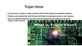 • A Trojan horse or Trojan is a type of malware that is often disguised as legitimate software.
• Trojans can be employed by cyber-thieves and hackers trying to gain access to users' systems.
• Users are typically tricked by some form of social engineering into loading and executing
Trojans on their systems.
Trojan Horse
 