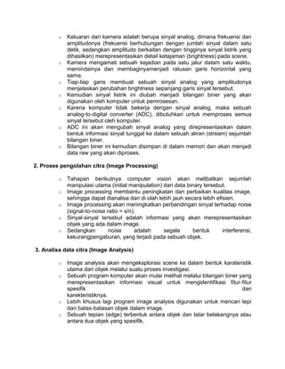 o   Keluaran dari kamera adalah berupa sinyal analog, dimana frekuensi dan
             amplitudonya (frekuensi berhubungan dengan jumlah sinyal dalam satu
             detik, sedangkan amplitudo berkaitan dengan tingginya sinyal listrik yang
             dihasilkan) merepresentasikan detail ketajaman (brightness) pada scene.
         o   Kamera mengamati sebuah kejadian pada satu jalur dalam satu waktu,
             memindainya dan membaginyamenjadi ratusan garis horizontal yang
             sama.
         o   Tiap‐tiap garis membuat sebuah sinyal analog yang amplitudonya
             menjelaskan perubahan brightness sepanjang garis sinyal tersebut.
         o   Kemudian sinyal listrik ini diubah menjadi bilangan biner yang akan
             digunakan oleh komputer untuk pemrosesan.
         o   Karena komputer tidak bekerja dengan sinyal analog, maka sebuah
             analog‐to‐digital converter (ADC), dibutuhkan untuk memproses semua
             sinyal tersebut oleh komputer.
         o   ADC ini akan mengubah sinyal analog yang direpresentasikan dalam
             bentuk informasi sinyal tunggal ke dalam sebuah aliran (stream) sejumlah
             bilangan biner.
         o   Bilangan biner ini kemudian disimpan di dalam memori dan akan menjadi
             data raw yang akan diproses.

2. Proses pengolahan citra (Image Processing)

         o   Tahapan berikutnya computer vision akan melibatkan sejumlah
             manipulasi utama (initial manipulation) dari data binary tersebut.
         o   Image processing membantu peningkatan dan perbaikan kualitas image,
             sehingga dapat dianalisa dan di olah lebih jauh secara lebih efisien.
         o   Image processing akan meningkatkan perbandingan sinyal terhadap noise
             (signal‐to‐noise ratio = s/n).
         o   Sinyal‐sinyal tersebut adalah informasi yang akan merepresentasikan
             objek yang ada dalam image.
         o   Sedangkan         noise      adalah     segala       bentuk     interferensi,
             kekurangpengaburan, yang terjadi pada sebuah objek.

3. Analisa data citra (Image Analysis)

         o   Image analysis akan mengeksplorasi scene ke dalam bentuk karateristik
             utama dari objek melalui suatu proses investigasi.
         o   Sebuah program komputer akan mulai melihat melalui bilangan biner yang
             merepresentasikan informasi visual untuk mengidentifikasi fitur‐fitur
             spesifik                                                           dan
             karekteristiknya.
         o   Lebih khusus lagi program image analysis digunakan untuk mencari tepi
             dan batas‐batasan objek dalam image.
         o   Sebuah tepian (edge) terbentuk antara objek dan latar belakangnya atau
             antara dua objek yang spesifik.
 