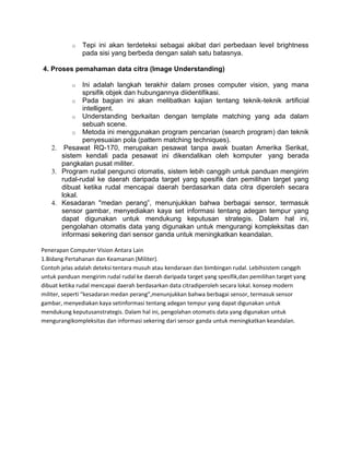 o   Tepi ini akan terdeteksi sebagai akibat dari perbedaan level brightness
               pada sisi yang berbeda dengan salah satu batasnya.

4. Proses pemahaman data citra (Image Understanding)

           o Ini adalah langkah terakhir dalam proses computer vision, yang mana
             sprsifik objek dan hubungannya diidentifikasi.
          o Pada bagian ini akan melibatkan kajian tentang teknik-teknik artificial
             intelligent.
          o Understanding berkaitan dengan template matching yang ada dalam
             sebuah scene.
          o Metoda ini menggunakan program pencarian (search program) dan teknik
             penyesuaian pola (pattern matching techniques).
   2. Pesawat RQ-170, merupakan pesawat tanpa awak buatan Amerika Serikat,
      sistem kendali pada pesawat ini dikendalikan oleh komputer yang berada
      pangkalan pusat militer.
   3. Program rudal pengunci otomatis, sistem lebih canggih untuk panduan mengirim
      rudal-rudal ke daerah daripada target yang spesifik dan pemilihan target yang
      dibuat ketika rudal mencapai daerah berdasarkan data citra diperoleh secara
      lokal.
   4. Kesadaran "medan perang”, menunjukkan bahwa berbagai sensor, termasuk
      sensor gambar, menyediakan kaya set informasi tentang adegan tempur yang
      dapat digunakan untuk mendukung keputusan strategis. Dalam hal ini,
      pengolahan otomatis data yang digunakan untuk mengurangi kompleksitas dan
      informasi sekering dari sensor ganda untuk meningkatkan keandalan.

Penerapan Computer Vision Antara Lain
1.Bidang Pertahanan dan Keamanan (Militer).
Contoh jelas adalah deteksi tentara musuh atau kendaraan dan bimbingan rudal. Lebihsistem canggih
untuk panduan mengirim rudal rudal ke daerah daripada target yang spesifik,dan pemilihan target yang
dibuat ketika rudal mencapai daerah berdasarkan data citradiperoleh secara lokal. konsep modern
militer, seperti “kesadaran medan perang”,menunjukkan bahwa berbagai sensor, termasuk sensor
gambar, menyediakan kaya setinformasi tentang adegan tempur yang dapat digunakan untuk
mendukung keputusanstrategis. Dalam hal ini, pengolahan otomatis data yang digunakan untuk
mengurangikompleksitas dan informasi sekering dari sensor ganda untuk meningkatkan keandalan.
 