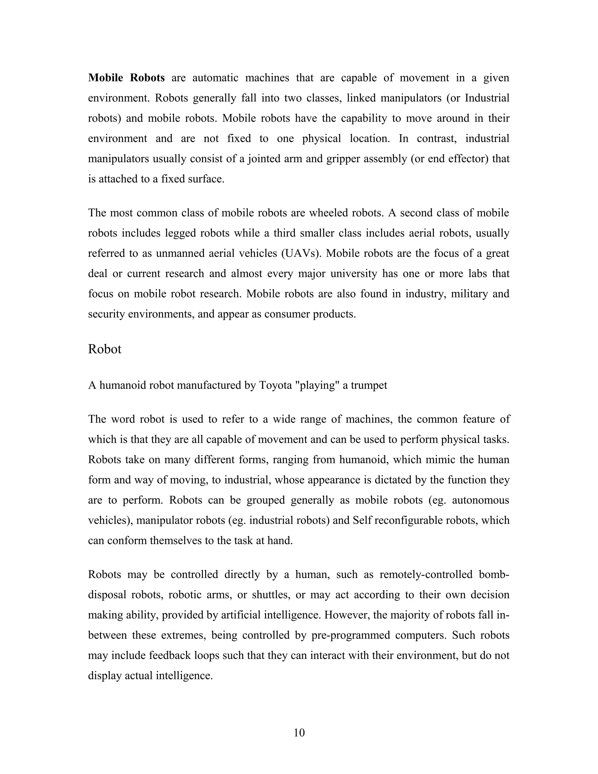 Mobile Robots are automatic machines that are capable of movement in a given
environment. Robots generally fall into two classes, linked manipulators (or Industrial
robots) and mobile robots. Mobile robots have the capability to move around in their
environment and are not fixed to one physical location. In contrast, industrial
manipulators usually consist of a jointed arm and gripper assembly (or end effector) that
is attached to a fixed surface.
The most common class of mobile robots are wheeled robots. A second class of mobile
robots includes legged robots while a third smaller class includes aerial robots, usually
referred to as unmanned aerial vehicles (UAVs). Mobile robots are the focus of a great
deal or current research and almost every major university has one or more labs that
focus on mobile robot research. Mobile robots are also found in industry, military and
security environments, and appear as consumer products.
Robot
A humanoid robot manufactured by Toyota "playing" a trumpet
The word robot is used to refer to a wide range of machines, the common feature of
which is that they are all capable of movement and can be used to perform physical tasks.
Robots take on many different forms, ranging from humanoid, which mimic the human
form and way of moving, to industrial, whose appearance is dictated by the function they
are to perform. Robots can be grouped generally as mobile robots (eg. autonomous
vehicles), manipulator robots (eg. industrial robots) and Self reconfigurable robots, which
can conform themselves to the task at hand.
Robots may be controlled directly by a human, such as remotely-controlled bomb-
disposal robots, robotic arms, or shuttles, or may act according to their own decision
making ability, provided by artificial intelligence. However, the majority of robots fall in-
between these extremes, being controlled by pre-programmed computers. Such robots
may include feedback loops such that they can interact with their environment, but do not
display actual intelligence.
10
 