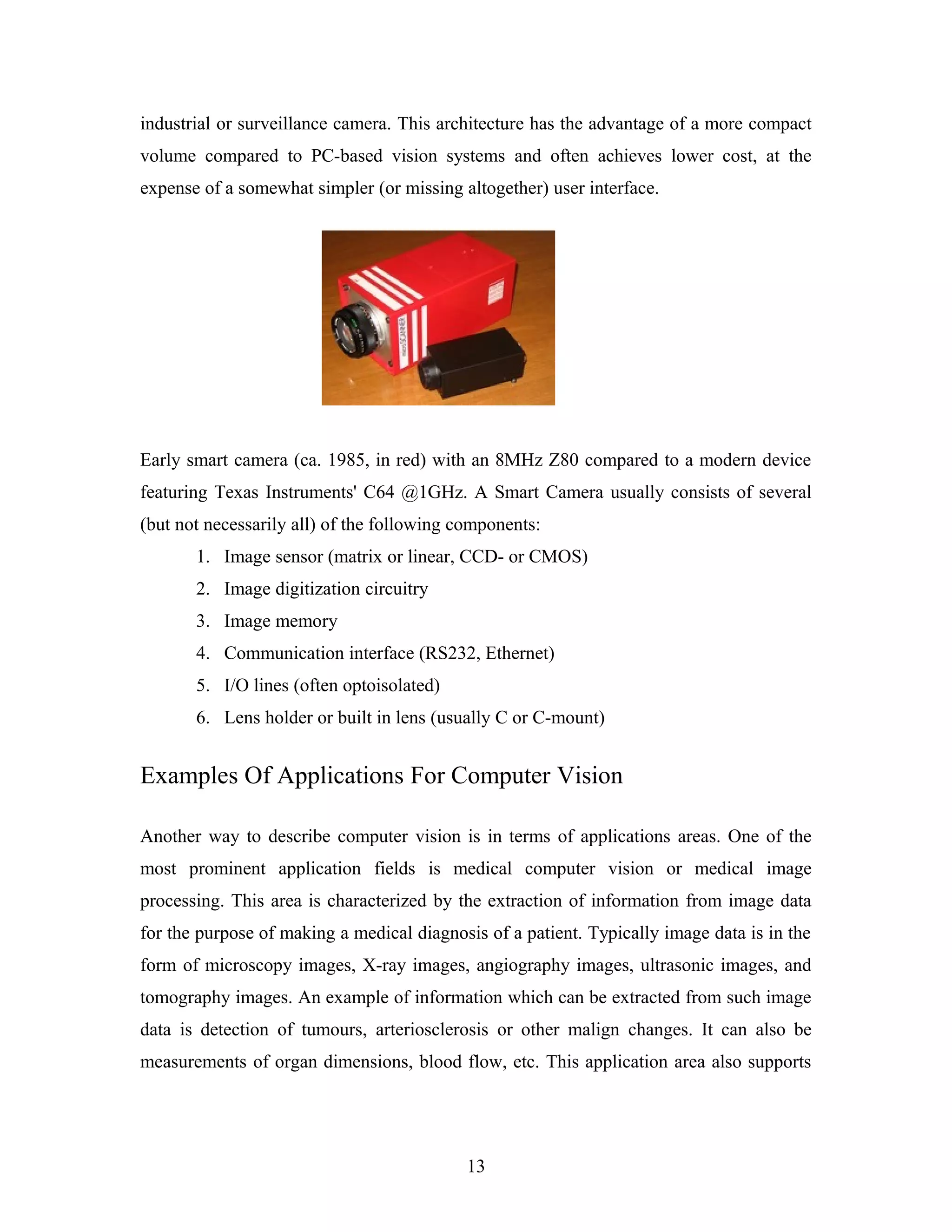 industrial or surveillance camera. This architecture has the advantage of a more compact
volume compared to PC-based vision systems and often achieves lower cost, at the
expense of a somewhat simpler (or missing altogether) user interface.
Early smart camera (ca. 1985, in red) with an 8MHz Z80 compared to a modern device
featuring Texas Instruments' C64 @1GHz. A Smart Camera usually consists of several
(but not necessarily all) of the following components:
1. Image sensor (matrix or linear, CCD- or CMOS)
2. Image digitization circuitry
3. Image memory
4. Communication interface (RS232, Ethernet)
5. I/O lines (often optoisolated)
6. Lens holder or built in lens (usually C or C-mount)
Examples Of Applications For Computer Vision
Another way to describe computer vision is in terms of applications areas. One of the
most prominent application fields is medical computer vision or medical image
processing. This area is characterized by the extraction of information from image data
for the purpose of making a medical diagnosis of a patient. Typically image data is in the
form of microscopy images, X-ray images, angiography images, ultrasonic images, and
tomography images. An example of information which can be extracted from such image
data is detection of tumours, arteriosclerosis or other malign changes. It can also be
measurements of organ dimensions, blood flow, etc. This application area also supports
13
 