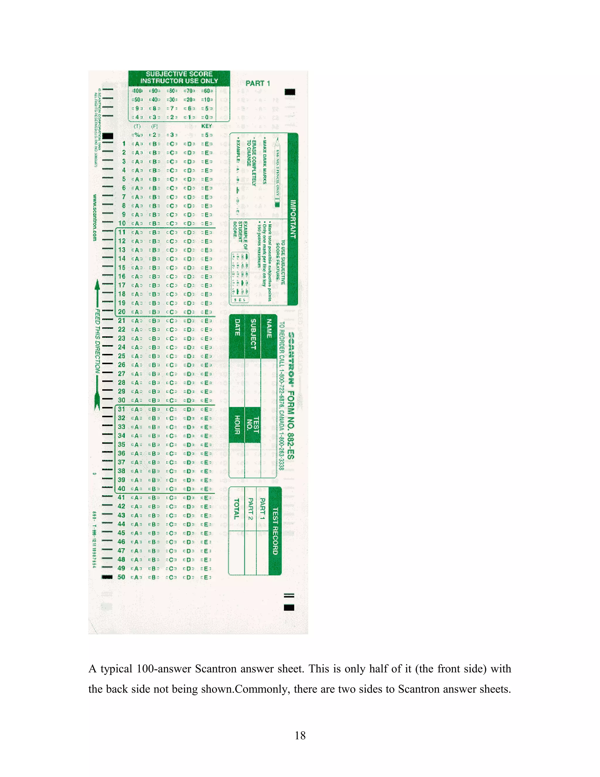 A typical 100-answer Scantron answer sheet. This is only half of it (the front side) with
the back side not being shown.Commonly, there are two sides to Scantron answer sheets.
18
 