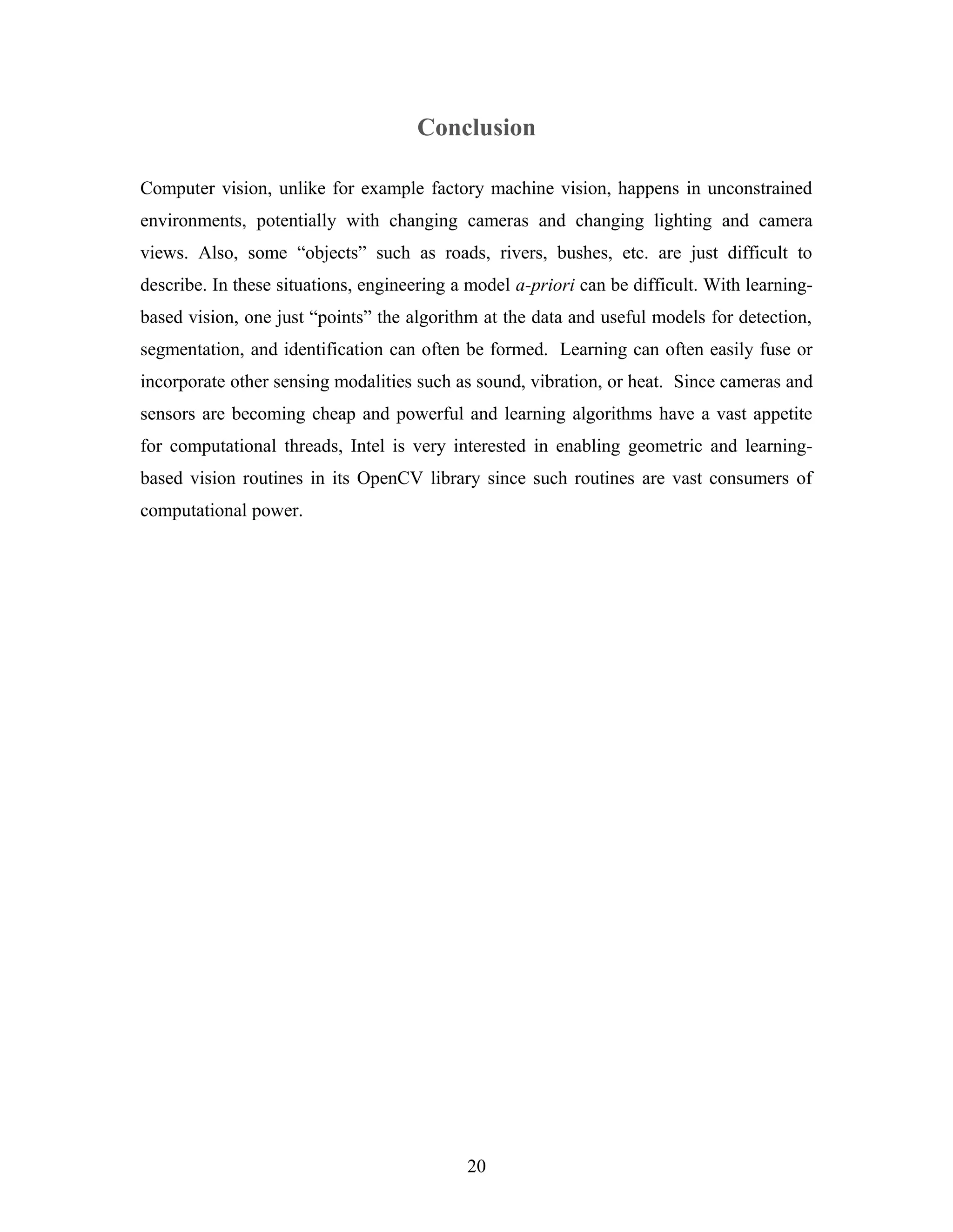 Conclusion
Computer vision, unlike for example factory machine vision, happens in unconstrained
environments, potentially with changing cameras and changing lighting and camera
views. Also, some “objects” such as roads, rivers, bushes, etc. are just difficult to
describe. In these situations, engineering a model a-priori can be difficult. With learning-
based vision, one just “points” the algorithm at the data and useful models for detection,
segmentation, and identification can often be formed. Learning can often easily fuse or
incorporate other sensing modalities such as sound, vibration, or heat. Since cameras and
sensors are becoming cheap and powerful and learning algorithms have a vast appetite
for computational threads, Intel is very interested in enabling geometric and learning-
based vision routines in its OpenCV library since such routines are vast consumers of
computational power.
20
 
