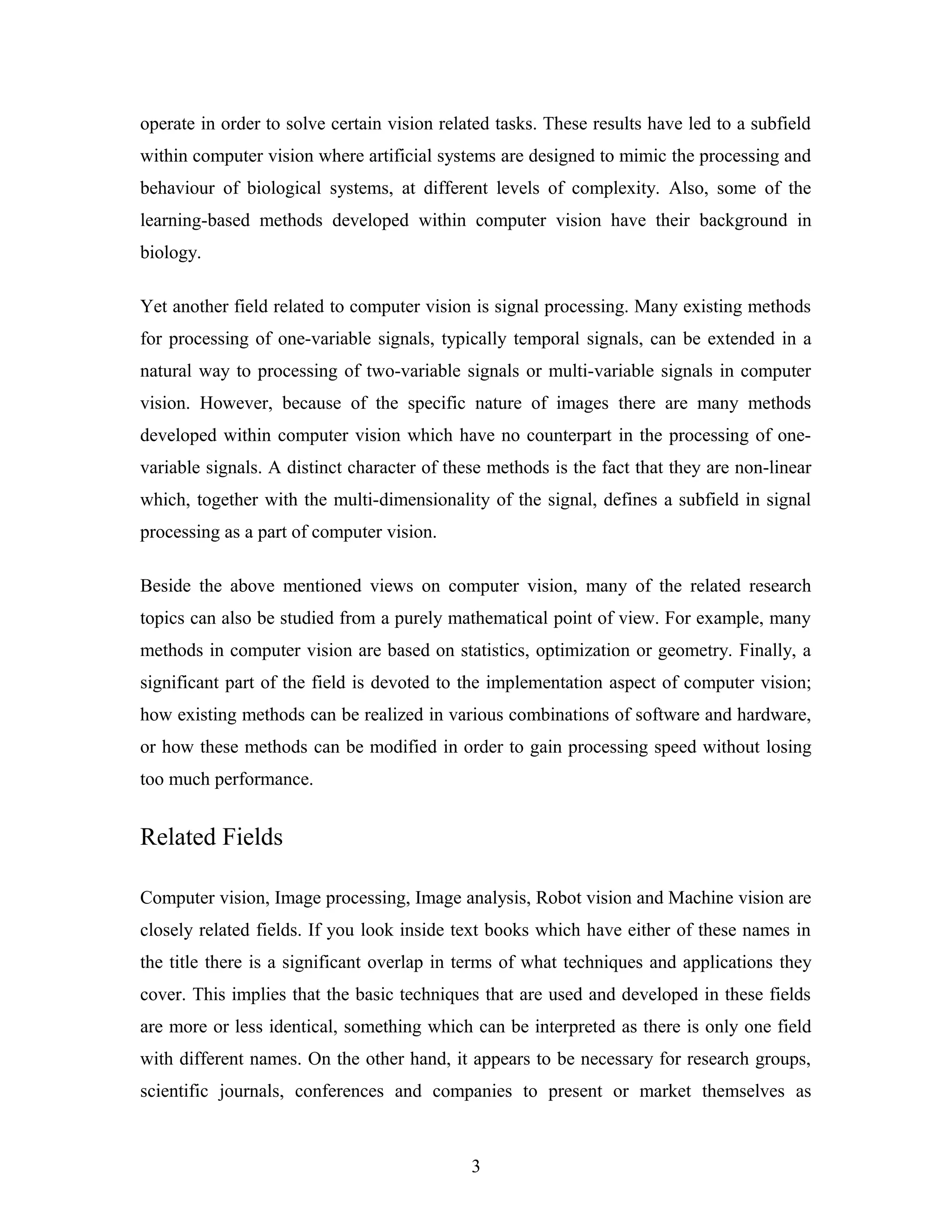 operate in order to solve certain vision related tasks. These results have led to a subfield
within computer vision where artificial systems are designed to mimic the processing and
behaviour of biological systems, at different levels of complexity. Also, some of the
learning-based methods developed within computer vision have their background in
biology.
Yet another field related to computer vision is signal processing. Many existing methods
for processing of one-variable signals, typically temporal signals, can be extended in a
natural way to processing of two-variable signals or multi-variable signals in computer
vision. However, because of the specific nature of images there are many methods
developed within computer vision which have no counterpart in the processing of one-
variable signals. A distinct character of these methods is the fact that they are non-linear
which, together with the multi-dimensionality of the signal, defines a subfield in signal
processing as a part of computer vision.
Beside the above mentioned views on computer vision, many of the related research
topics can also be studied from a purely mathematical point of view. For example, many
methods in computer vision are based on statistics, optimization or geometry. Finally, a
significant part of the field is devoted to the implementation aspect of computer vision;
how existing methods can be realized in various combinations of software and hardware,
or how these methods can be modified in order to gain processing speed without losing
too much performance.
Related Fields
Computer vision, Image processing, Image analysis, Robot vision and Machine vision are
closely related fields. If you look inside text books which have either of these names in
the title there is a significant overlap in terms of what techniques and applications they
cover. This implies that the basic techniques that are used and developed in these fields
are more or less identical, something which can be interpreted as there is only one field
with different names. On the other hand, it appears to be necessary for research groups,
scientific journals, conferences and companies to present or market themselves as
3
 