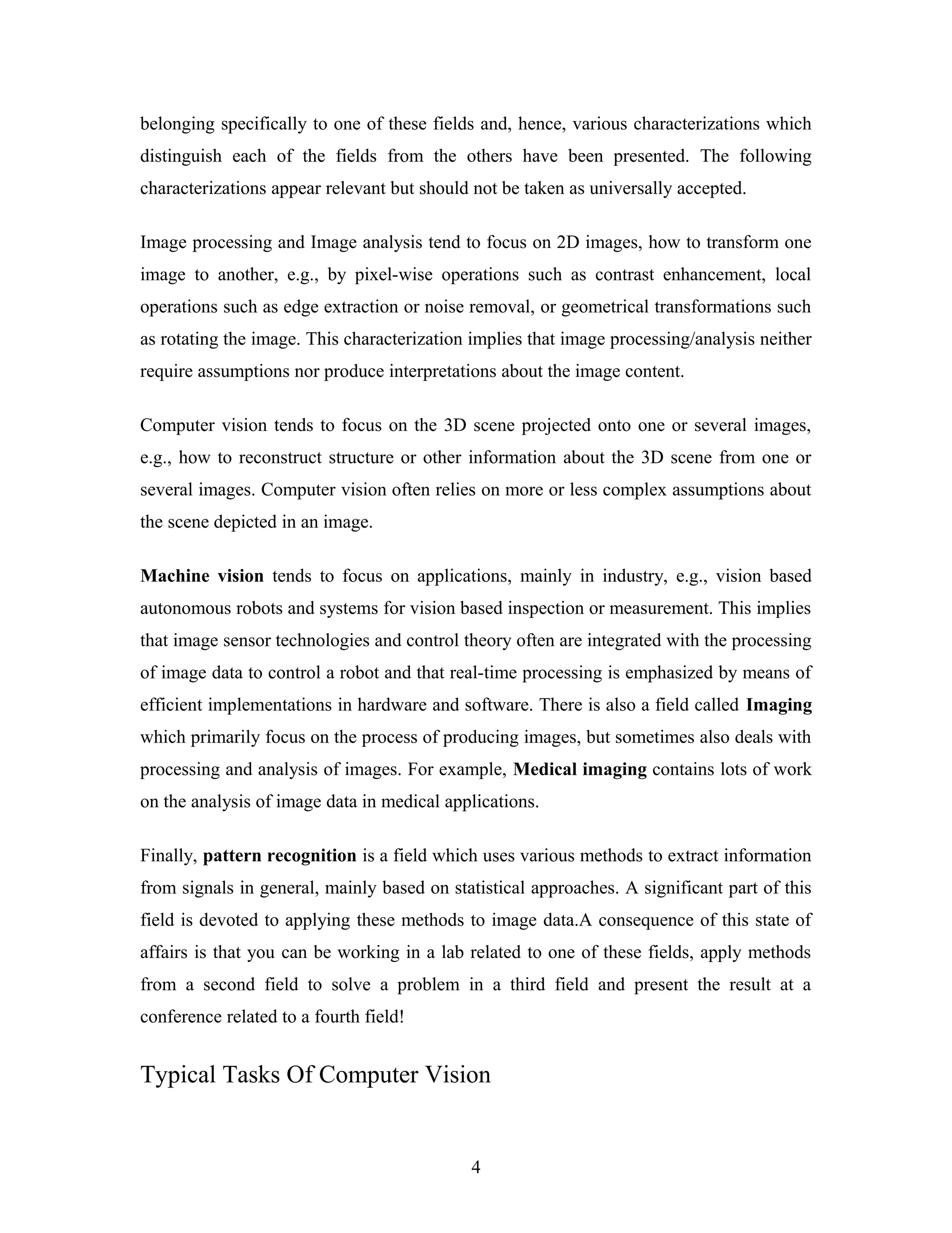 belonging specifically to one of these fields and, hence, various characterizations which
distinguish each of the fields from the others have been presented. The following
characterizations appear relevant but should not be taken as universally accepted.
Image processing and Image analysis tend to focus on 2D images, how to transform one
image to another, e.g., by pixel-wise operations such as contrast enhancement, local
operations such as edge extraction or noise removal, or geometrical transformations such
as rotating the image. This characterization implies that image processing/analysis neither
require assumptions nor produce interpretations about the image content.
Computer vision tends to focus on the 3D scene projected onto one or several images,
e.g., how to reconstruct structure or other information about the 3D scene from one or
several images. Computer vision often relies on more or less complex assumptions about
the scene depicted in an image.
Machine vision tends to focus on applications, mainly in industry, e.g., vision based
autonomous robots and systems for vision based inspection or measurement. This implies
that image sensor technologies and control theory often are integrated with the processing
of image data to control a robot and that real-time processing is emphasized by means of
efficient implementations in hardware and software. There is also a field called Imaging
which primarily focus on the process of producing images, but sometimes also deals with
processing and analysis of images. For example, Medical imaging contains lots of work
on the analysis of image data in medical applications.
Finally, pattern recognition is a field which uses various methods to extract information
from signals in general, mainly based on statistical approaches. A significant part of this
field is devoted to applying these methods to image data.A consequence of this state of
affairs is that you can be working in a lab related to one of these fields, apply methods
from a second field to solve a problem in a third field and present the result at a
conference related to a fourth field!
Typical Tasks Of Computer Vision
4
 