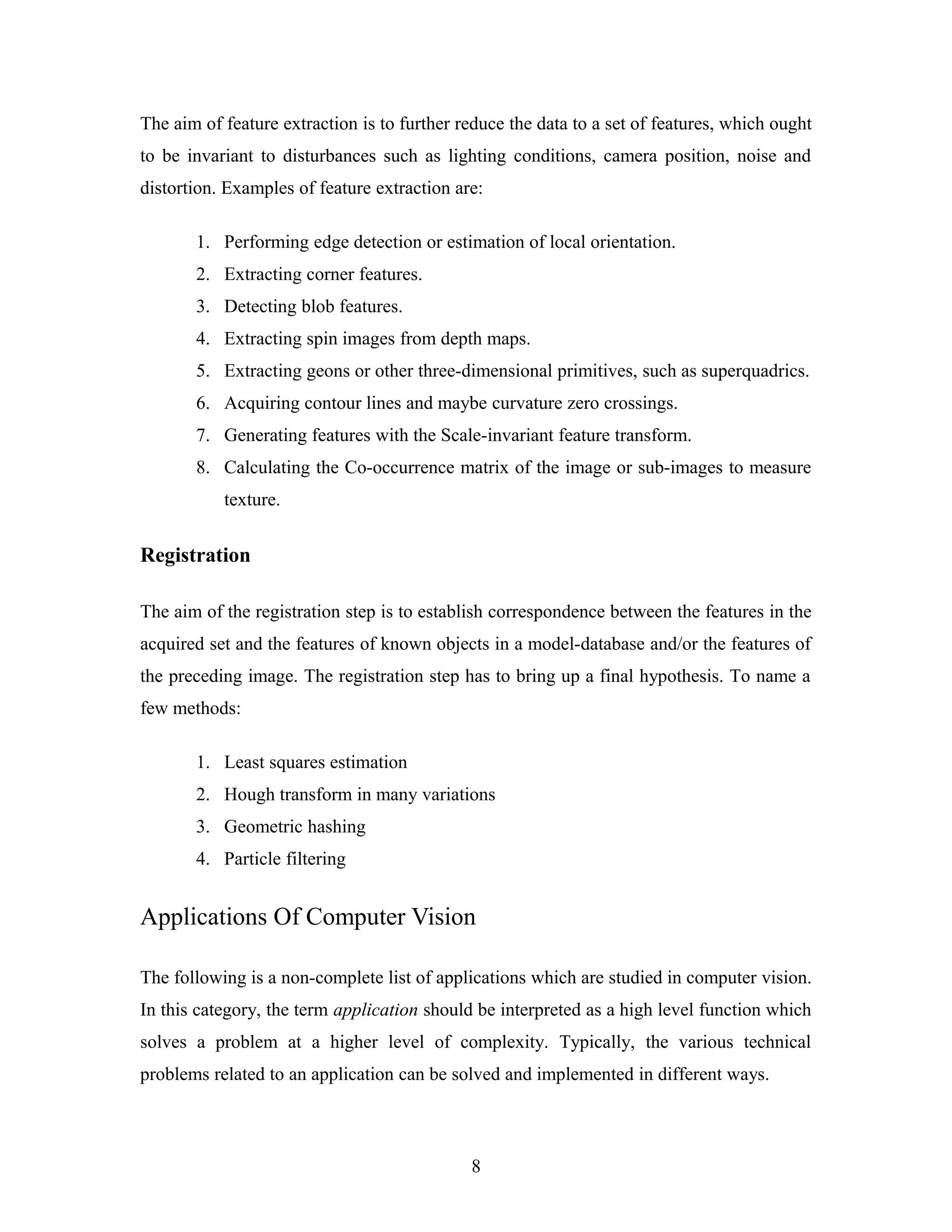 The aim of feature extraction is to further reduce the data to a set of features, which ought
to be invariant to disturbances such as lighting conditions, camera position, noise and
distortion. Examples of feature extraction are:
1. Performing edge detection or estimation of local orientation.
2. Extracting corner features.
3. Detecting blob features.
4. Extracting spin images from depth maps.
5. Extracting geons or other three-dimensional primitives, such as superquadrics.
6. Acquiring contour lines and maybe curvature zero crossings.
7. Generating features with the Scale-invariant feature transform.
8. Calculating the Co-occurrence matrix of the image or sub-images to measure
texture.
Registration
The aim of the registration step is to establish correspondence between the features in the
acquired set and the features of known objects in a model-database and/or the features of
the preceding image. The registration step has to bring up a final hypothesis. To name a
few methods:
1. Least squares estimation
2. Hough transform in many variations
3. Geometric hashing
4. Particle filtering
Applications Of Computer Vision
The following is a non-complete list of applications which are studied in computer vision.
In this category, the term application should be interpreted as a high level function which
solves a problem at a higher level of complexity. Typically, the various technical
problems related to an application can be solved and implemented in different ways.
8
 