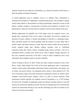 medical research by providing new information, e.g., about the structure of the brain, or
about the quality of medical treatments.
A second application area in computer vision is in industry. Here, information is
extracted for the purpose of supporting a manufacturing process. One example is quality
control where details or final products are being automatically inspected in order to find
defects. Another example is measurement of position and orientation of details to be
picked up by a robot arm. See the article on machine vision for more details on this area.
Military applications are probably one of the largest areas for computer vision, even
though only a small part of this work is open to the public. The obvious examples are
detection of enemy soldiers or vehicles and guidance of missiles to a designated target.
More advanced systems for missile guidance send the missile to an area rather than a
specific target, and target selection is made when the missile reaches the area based on
locally acquired image data. Modern military concepts, such as "battlefield
awareness,"imply that various sensors, including image sensors, provide a rich set of
information about a combat scene which can be used to support strategic decisions. In
this case, automatic processing of the data is used to reduce complexity and to fuse
information from multiple sensors to increase reliability.
Artist's Concept of Rover on Mars. Notice the stereo cameras mounted on top of the
Rover. (credit: Maas Digital LLC) One of the newer application areas is autonomous
vehicles, which include submersibles, land-based vehicles (small robots with wheels, cars
or trucks), and aerial vehicles. An unmanned aerial vehicle is often denoted UAV. The
level of autonomy ranges from fully autonomous (unmanned) vehicles to vehicles where
computer vision based systems support a driver or a pilot in various situations. Fully
autonomous vehicles typically use computer vision for navigation, e. g., a UAV looking
for forest fires. Examples of supporting system are obstacle warning systems in cars and
systems for autonomous landing of aircraft. Several car manufacturers have demonstrated
systems for autonomous driving of cars, but this technology has still not reached a level
where it can be put on the market.
14
 