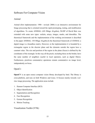 Software For Computer Vision
Animal
Animal (first implementation: 1988 - revised: 2004) is an interactive environment for
Image processing that is oriented toward the rapid prototyping, testing, and modification
of algorithms. To create ANIMAL (AN IMage ALgebra), XLISP of David Betz was
extended with some new types: sockets, arrays, images, masks, and drawables. The
theoretical framework and the implementation of the working environment is described
in the paper ANIMAL: AN IMage ALgebra.In the theoretical framework of ANIMAL a
digital image is a boundless matrix. However, in the implementation it is bounded by a
rectangular region in the discrete plane and the elements outside the region have a
constant value. The size and position of the region in the plane (focus) is defined by the
coordinates of the rectangle. In this way all the pixels, including those on the border, have
the same number of neighbors (useful in local operators, such as digital filters).
Furthermore, pixelwise commutative operations remain commutative on image level,
independently on focus.
OpenCv
OpenCV is an open source computer vision library developed by Intel. The library is
cross-platform, and runs on both Windows and Linux. It focuses mainly towards real-
time image processing. The application areas include
1. Human-Computer Interface (HCI)
2. Object Identification
3. Segmentation and Recognition
4. Face Recognition
5. Gesture Recognition
6. Motion Tracking
Visualization Toolkit (VTK)
15
 