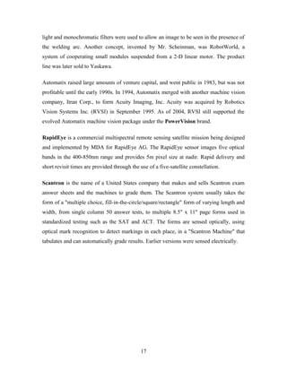 light and monochromatic filters were used to allow an image to be seen in the presence of
the welding arc. Another concept, invented by Mr. Scheinman, was RobotWorld, a
system of cooperating small modules suspended from a 2-D linear motor. The product
line was later sold to Yaskawa.
Automatix raised large amounts of venture capital, and went public in 1983, but was not
profitable until the early 1990s. In 1994, Automatix merged with another machine vision
company, Itran Corp., to form Acuity Imaging, Inc. Acuity was acquired by Robotics
Vision Systems Inc. (RVSI) in September 1995. As of 2004, RVSI still supported the
evolved Automatix machine vision package under the PowerVision brand.
RapidEye is a commercial multispectral remote sensing satellite mission being designed
and implemented by MDA for RapidEye AG. The RapidEye sensor images five optical
bands in the 400-850nm range and provides 5m pixel size at nadir. Rapid delivery and
short revisit times are provided through the use of a five-satellite constellation.
Scantron is the name of a United States company that makes and sells Scantron exam
answer sheets and the machines to grade them. The Scantron system usually takes the
form of a "multiple choice, fill-in-the-circle/square/rectangle" form of varying length and
width, from single column 50 answer tests, to multiple 8.5" x 11" page forms used in
standardized testing such as the SAT and ACT. The forms are sensed optically, using
optical mark recognition to detect markings in each place, in a "Scantron Machine" that
tabulates and can automatically grade results. Earlier versions were sensed electrically.
17
 