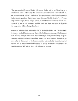 They can contain 50 answer blanks, 100 answer blanks, and so on. There is even a
smaller form called a "Quiz Strip" that contains only about 20 answer boxes to bubble-in.
On the larger sheets, there is a space on the back where answers can be manually written
in for separate questions, if a test giver issues them out. The full-sized 8.5" x 11" form
may contain a larger area for using it to work on math formulas, write short answers, etc.
Answers "A" and "B" are commonly used for "True" and "False" questions, as shown in
the image to the right on the top of each row.
Grading of Scantron sheets is performed first by creating an answer key. The answer key
is simply a standard Scantron answer sheet with all of the correct answers filled in, along
with the "key" rectangle at the top of the sheet.Once you have your answer key ready the
Scantron machine is powered on and the answer key is fed through. This stores the
answer key in the memory of the Scantron machine and any further sheets that are fed
through will be graded and marked according to the key in memory. Switching off the
Scantron machine will stop the paper feed and clear the memory.
19
 