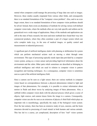 started when computers could manage the processing of large data sets such as images.
However, these studies usually originated from various other fields, and consequently
there is no standard formulation of the "computer vision problem". Also, and to an even
larger extent, there is no standard formulation of how computer vision problems should
be solved. Instead, there exists an abundance of methods for solving various well-defined
computer vision tasks, where the methods often are very task specific and seldom can be
generalized over a wide range of applications. Many of the methods and applications are
still in the state of basic research, but more and more methods have found their way into
commercial products, where they often constitute a part of a larger system which can
solve complex tasks (e.g., in the area of medical images, or quality control and
measurements in industrial processes).
A significant part of artificial intelligence deals with planning or deliberation for system
which can perform mechanical actions such as moving a robot through some
environment. This type of processing typically needs input data provided by a computer
vision system, acting as a vision sensor and providing high-level information about the
environment and the robot. Other parts which sometimes are described as belonging to
artificial intelligence and which are used in relation to computer vision is pattern
recognition and learning techniques. As a consequence, computer vision is sometimes
seen as a part of the artificial intelligence field.
Since a camera can be seen as a light sensor, there are various methods in computer
vision based on correspondences between a physical phenomenon related to light and
images of that phenomenon. For example, it is possible to extract information about
motion in fluids and about waves by analyzing images of these phenomena. Also, a
subfield within computer vision deals with the physical process which given a scene of
objects, light sources, and camera lenses forms the image in a camera. Consequently,
computer vision can also be seen as an extension of physics.A third field which plays an
important role is neurobiology, specifically the study of the biological vision system.
Over the last century, there has been an extensive study of eyes, neurons, and the brain
structures devoted to processing of visual stimuli in both humans and various animals.
This has led to a coarse, yet complicated, description of how "real" vision systems
2
 