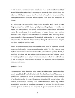 operate in order to solve certain vision related tasks. These results have led to a subfield
within computer vision where artificial systems are designed to mimic the processing and
behaviour of biological systems, at different levels of complexity. Also, some of the
learning-based methods developed within computer vision have their background in
biology.
Yet another field related to computer vision is signal processing. Many existing methods
for processing of one-variable signals, typically temporal signals, can be extended in a
natural way to processing of two-variable signals or multi-variable signals in computer
vision. However, because of the specific nature of images there are many methods
developed within computer vision which have no counterpart in the processing of one-
variable signals. A distinct character of these methods is the fact that they are non-linear
which, together with the multi-dimensionality of the signal, defines a subfield in signal
processing as a part of computer vision.
Beside the above mentioned views on computer vision, many of the related research
topics can also be studied from a purely mathematical point of view. For example, many
methods in computer vision are based on statistics, optimization or geometry. Finally, a
significant part of the field is devoted to the implementation aspect of computer vision;
how existing methods can be realized in various combinations of software and hardware,
or how these methods can be modified in order to gain processing speed without losing
too much performance.
Related Fields
Computer vision, Image processing, Image analysis, Robot vision and Machine vision are
closely related fields. If you look inside text books which have either of these names in
the title there is a significant overlap in terms of what techniques and applications they
cover. This implies that the basic techniques that are used and developed in these fields
are more or less identical, something which can be interpreted as there is only one field
with different names. On the other hand, it appears to be necessary for research groups,
scientific journals, conferences and companies to present or market themselves as
3
 