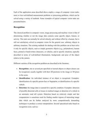 Each of the application areas described above employ a range of computer vision tasks;
more or less well-defined measurement problems or processing problems, which can be
solved using a variety of methods. Some examples of typical computer vision tasks are
presented below.
Recognition
The classical problem in computer vision, image processing and machine vision is that of
determining whether or not the image data contains some specific object, feature, or
activity. This task can normally be solved robustly and without effort by a human, but is
still not satisfactory solved in computer vision for the general case: arbitrary objects in
arbitrary situations. The existing methods for dealing with this problem can at best solve
it only for specific objects, such as simple geometric objects (e.g., polyhedrons), human
faces, printed or hand-written characters, or vehicles, and in specific situations, typically
described in terms of well-defined illumination, background, and pose of the object
relative to the camera.
Different varieties of the recognition problem are described in the literature:
• Recognition: one or several pre-specified or learned objects or object classes can
be recognized, usually together with their 2D positions in the image or 3D poses
in the scene.
• Identification: An individual instance of an object is recognized. Examples:
identification of a specific person face or fingerprint, or identification of a specific
vehicle.
• Detection: the image data is scanned for a specific condition. Examples: detection
of possible abnormal cells or tissues in medical images or detection of a vehicle in
an automatic road toll system. Detection based on relatively simple and fast
computations is sometimes used for finding smaller regions of interesting image
data which can be further analyzed by more computationally demanding
techniques to produce a correct interpretation. Several specialized tasks based on
recognition exist, such as:
5
 