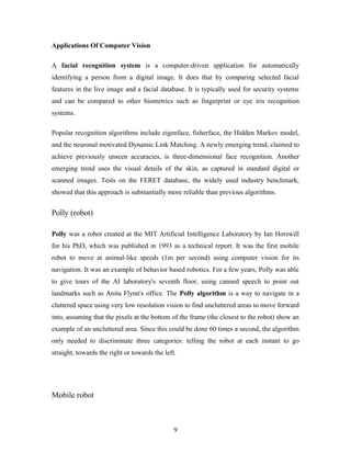Applications Of Computer Vision
A facial recognition system is a computer-driven application for automatically
identifying a person from a digital image. It does that by comparing selected facial
features in the live image and a facial database. It is typically used for security systems
and can be compared to other biometrics such as fingerprint or eye iris recognition
systems.
Popular recognition algorithms include eigenface, fisherface, the Hidden Markov model,
and the neuronal motivated Dynamic Link Matching. A newly emerging trend, claimed to
achieve previously unseen accuracies, is three-dimensional face recognition. Another
emerging trend uses the visual details of the skin, as captured in standard digital or
scanned images. Tests on the FERET database, the widely used industry benchmark,
showed that this approach is substantially more reliable than previous algorithms.
Polly (robot)
Polly was a robot created at the MIT Artificial Intelligence Laboratory by Ian Horswill
for his PhD, which was published in 1993 as a technical report. It was the first mobile
robot to move at animal-like speeds (1m per second) using computer vision for its
navigation. It was an example of behavior based robotics. For a few years, Polly was able
to give tours of the AI laboratory's seventh floor, using canned speech to point out
landmarks such as Anita Flynn's office. The Polly algorithm is a way to navigate in a
cluttered space using very low resolution vision to find uncluttered areas to move forward
into, assuming that the pixels at the bottom of the frame (the closest to the robot) show an
example of an uncluttered area. Since this could be done 60 times a second, the algorithm
only needed to discriminate three categories: telling the robot at each instant to go
straight, towards the right or towards the left.
Mobile robot
9
 