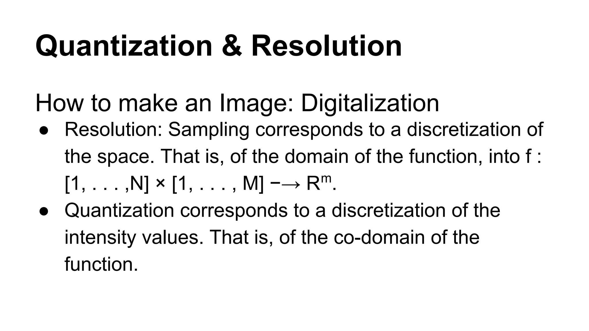 Quantization & Resolution 
How to make an Image: Digitalization 
● Resolution: Sampling corresponds to a discretization of 
the space. That is, of the domain of the function, into f : 
[1, . . . ,N] × [1, . . . , M] −→ Rm. 
● Quantization corresponds to a discretization of the 
intensity values. That is, of the co-domain of the 
function. 
 