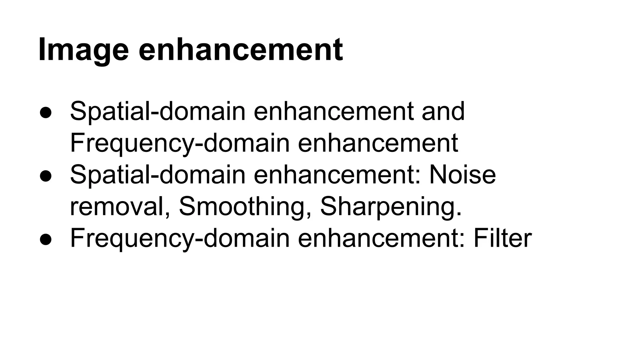 Image enhancement 
● Spatial-domain enhancement and 
Frequency-domain enhancement 
● Spatial-domain enhancement: Noise 
removal, Smoothing, Sharpening. 
● Frequency-domain enhancement: Filter 
 