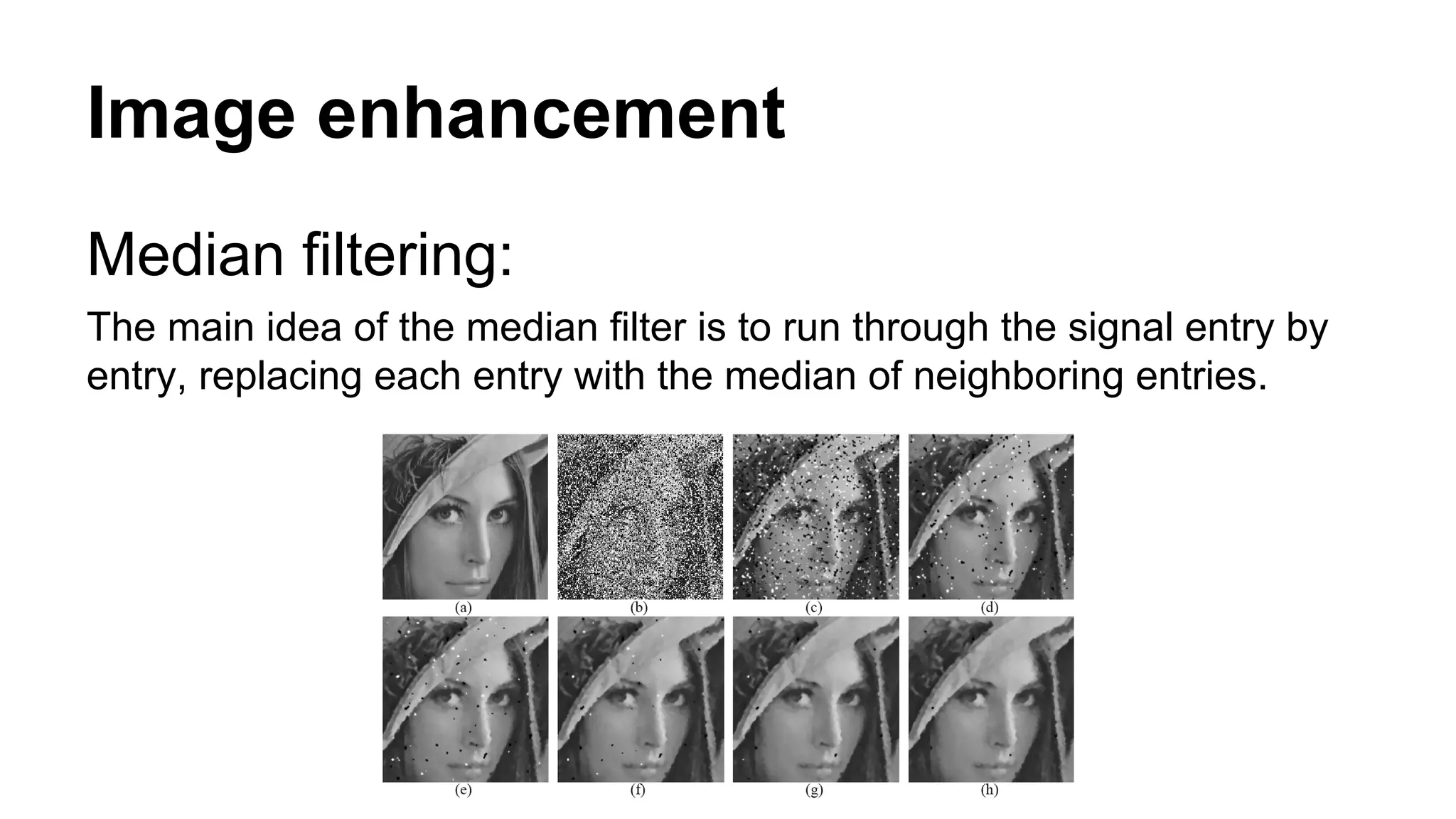 Image enhancement 
Median filtering: 
The main idea of the median filter is to run through the signal entry by 
entry, replacing each entry with the median of neighboring entries. 
 