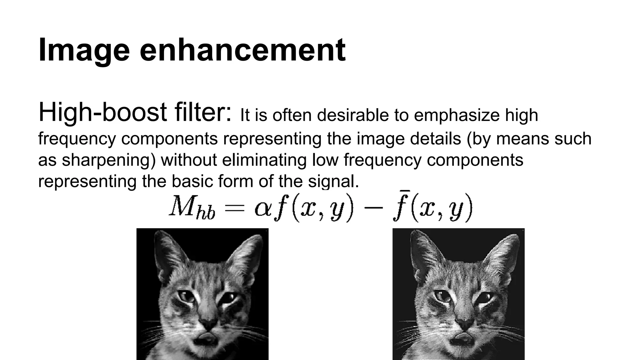 Image enhancement 
High-boost filter: It is often desirable to emphasize high 
frequency components representing the image details (by means such 
as sharpening) without eliminating low frequency components 
representing the basic form of the signal. 
 