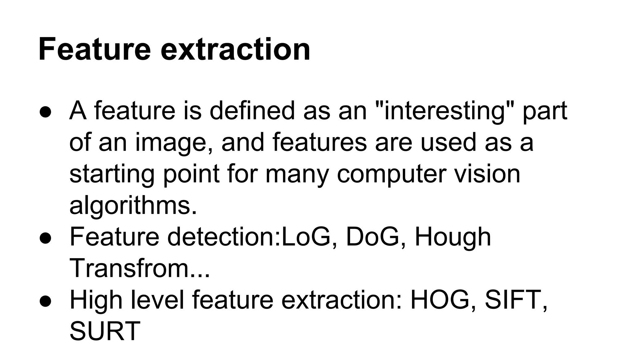 Feature extraction 
● A feature is defined as an "interesting" part 
of an image, and features are used as a 
starting point for many computer vision 
algorithms. 
● Feature detection:LoG, DoG, Hough 
Transfrom... 
● High level feature extraction: HOG, SIFT, 
SURT 
 