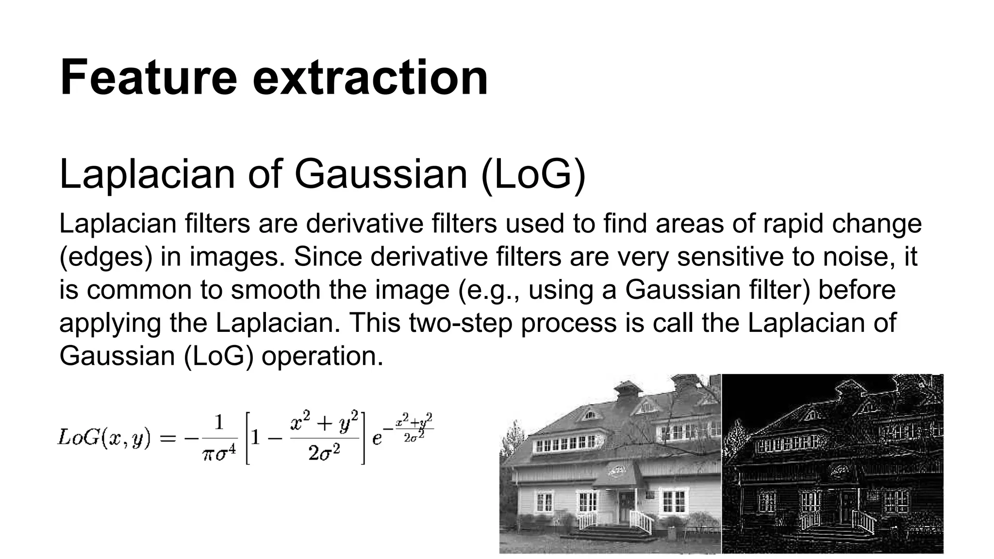 Feature extraction 
Laplacian of Gaussian (LoG) 
Laplacian filters are derivative filters used to find areas of rapid change 
(edges) in images. Since derivative filters are very sensitive to noise, it 
is common to smooth the image (e.g., using a Gaussian filter) before 
applying the Laplacian. This two-step process is call the Laplacian of 
Gaussian (LoG) operation. 
 