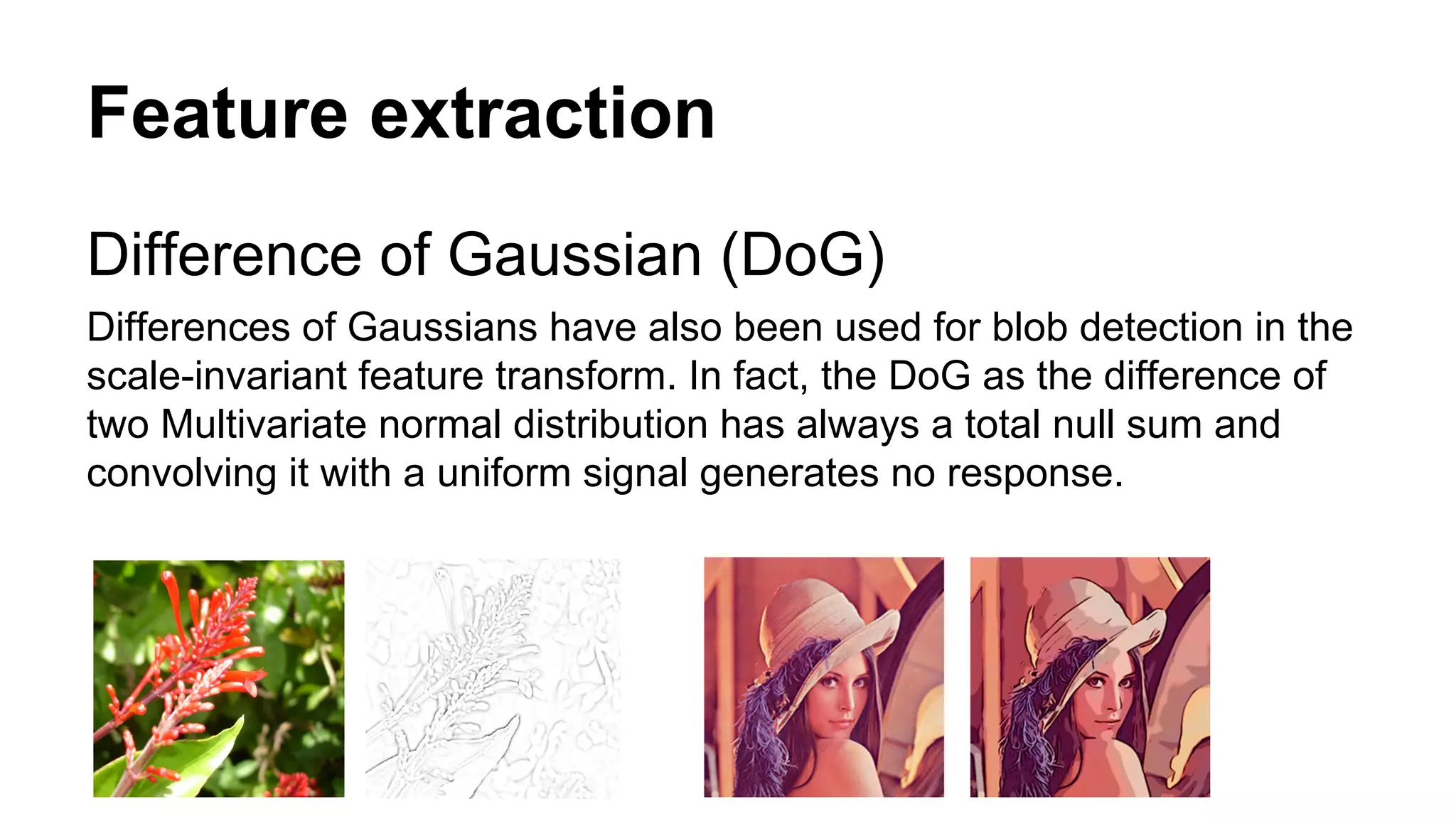 Feature extraction 
Difference of Gaussian (DoG) 
Differences of Gaussians have also been used for blob detection in the 
scale-invariant feature transform. In fact, the DoG as the difference of 
two Multivariate normal distribution has always a total null sum and 
convolving it with a uniform signal generates no response. 
 