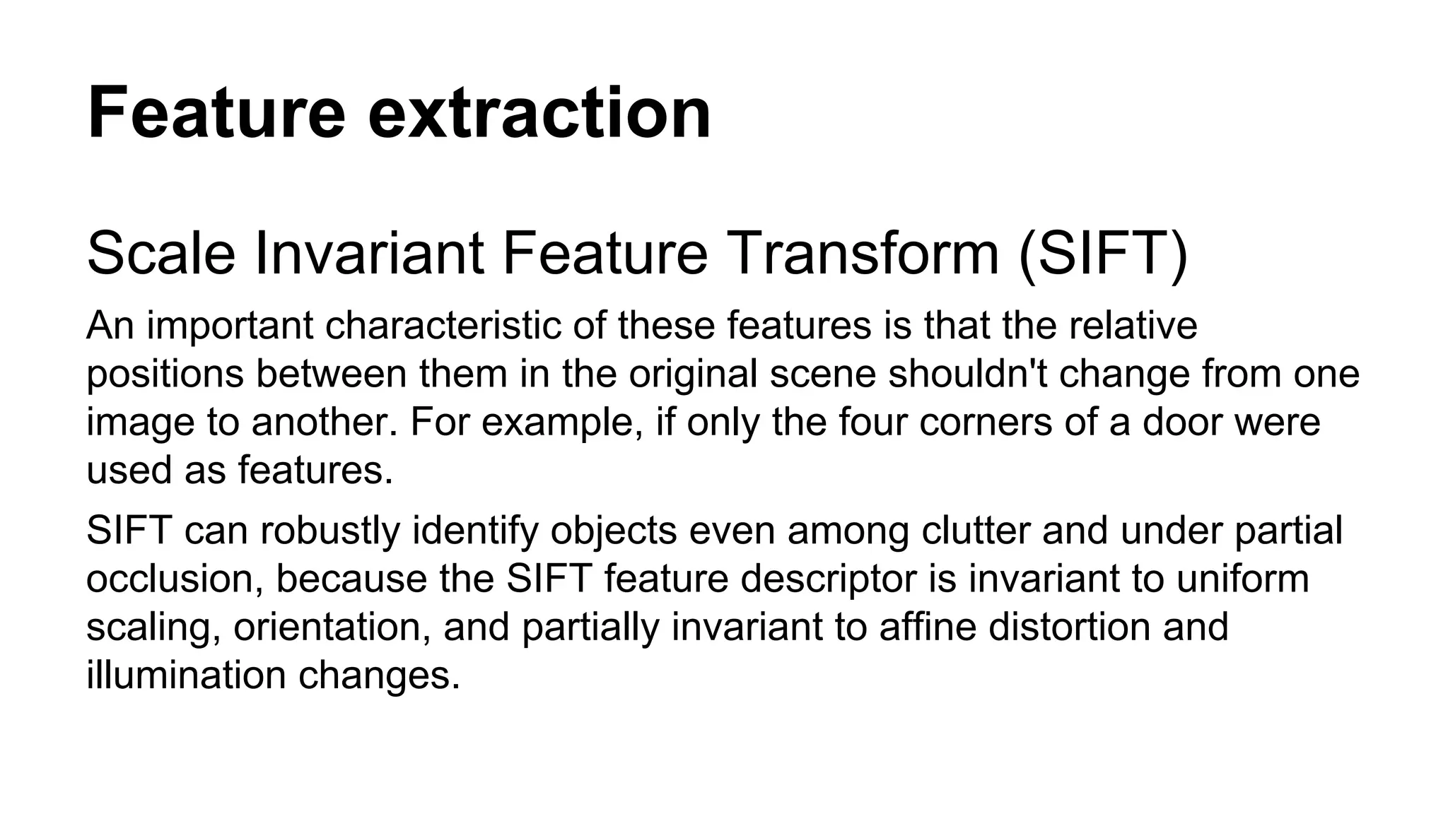 Feature extraction 
Scale Invariant Feature Transform (SIFT) 
An important characteristic of these features is that the relative 
positions between them in the original scene shouldn't change from one 
image to another. For example, if only the four corners of a door were 
used as features. 
SIFT can robustly identify objects even among clutter and under partial 
occlusion, because the SIFT feature descriptor is invariant to uniform 
scaling, orientation, and partially invariant to affine distortion and 
illumination changes. 
 