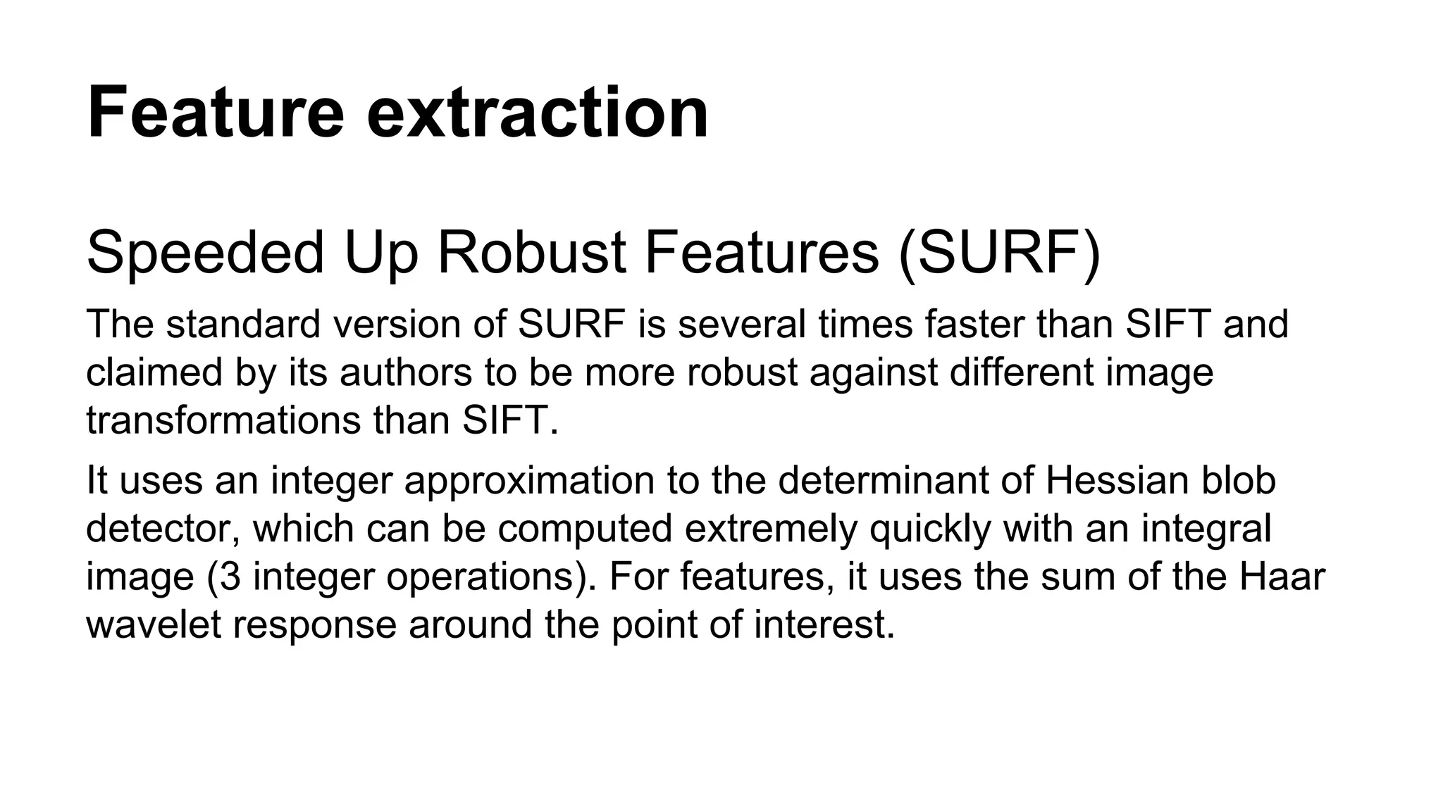 Feature extraction 
Speeded Up Robust Features (SURF) 
The standard version of SURF is several times faster than SIFT and 
claimed by its authors to be more robust against different image 
transformations than SIFT. 
It uses an integer approximation to the determinant of Hessian blob 
detector, which can be computed extremely quickly with an integral 
image (3 integer operations). For features, it uses the sum of the Haar 
wavelet response around the point of interest. 
 