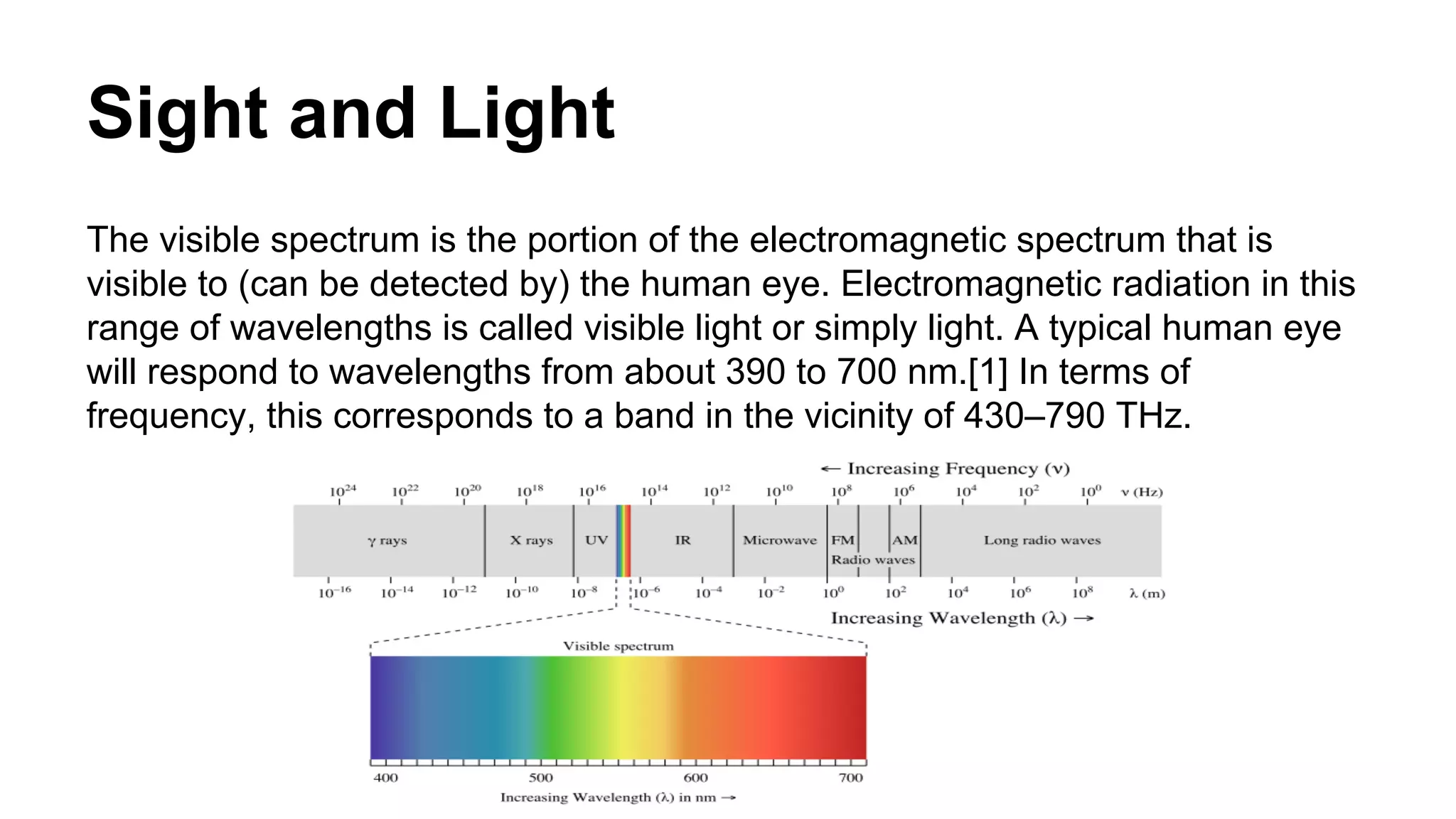 Sight and Light 
The visible spectrum is the portion of the electromagnetic spectrum that is 
visible to (can be detected by) the human eye. Electromagnetic radiation in this 
range of wavelengths is called visible light or simply light. A typical human eye 
will respond to wavelengths from about 390 to 700 nm.[1] In terms of 
frequency, this corresponds to a band in the vicinity of 430–790 THz. 
 