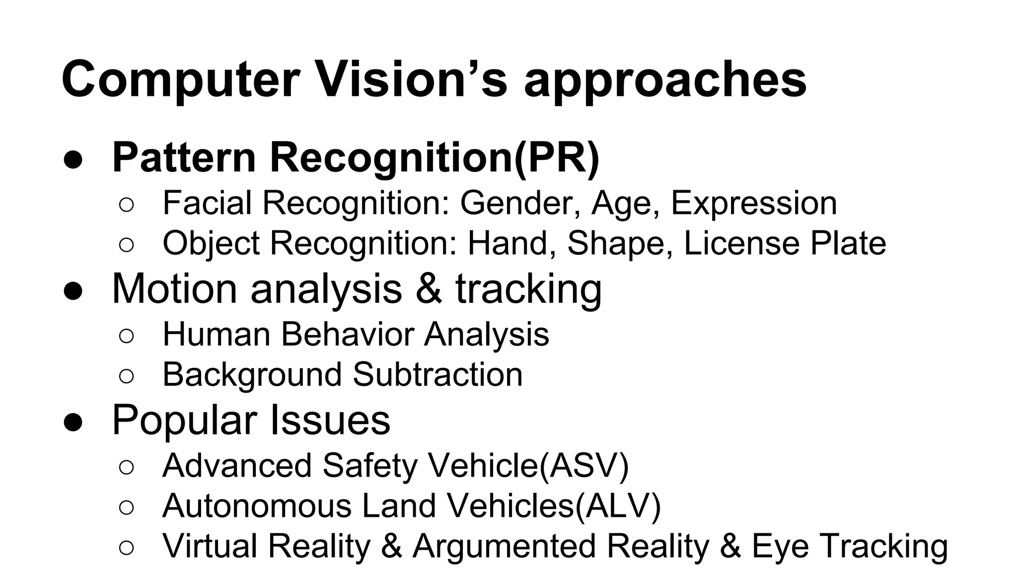 Computer Vision’s approaches 
● Pattern Recognition(PR) 
○ Facial Recognition: Gender, Age, Expression 
○ Object Recognition: Hand, Shape, License Plate 
● Motion analysis & tracking 
○ Human Behavior Analysis 
○ Background Subtraction 
● Popular Issues 
○ Advanced Safety Vehicle(ASV) 
○ Autonomous Land Vehicles(ALV) 
○ Virtual Reality & Argumented Reality & Eye Tracking 
 