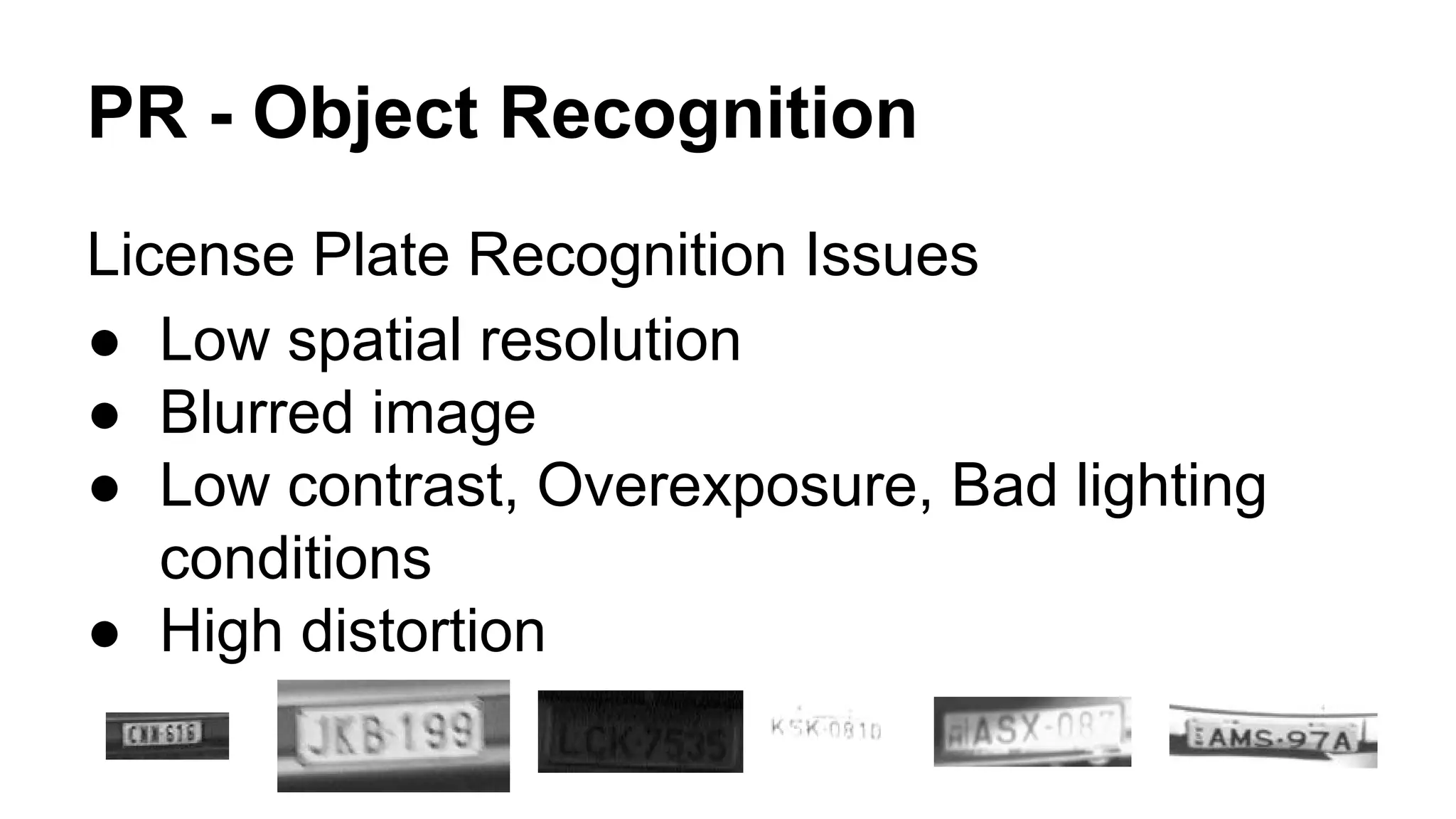 PR - Object Recognition 
License Plate Recognition Issues 
● Low spatial resolution 
● Blurred image 
● Low contrast, Overexposure, Bad lighting 
conditions 
● High distortion 
 
