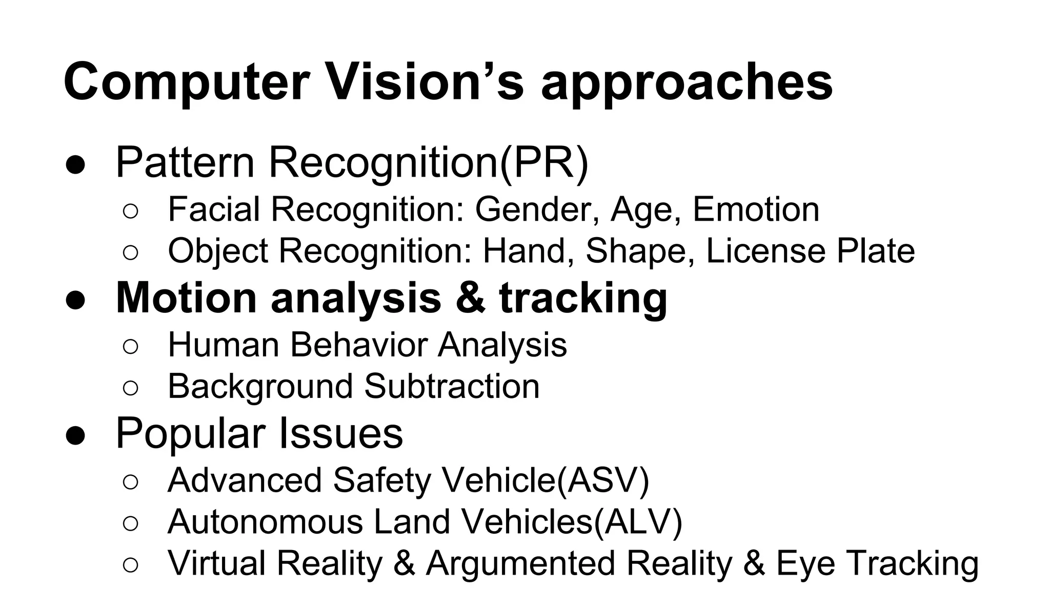Computer Vision’s approaches 
● Pattern Recognition(PR) 
○ Facial Recognition: Gender, Age, Emotion 
○ Object Recognition: Hand, Shape, License Plate 
● Motion analysis & tracking 
○ Human Behavior Analysis 
○ Background Subtraction 
● Popular Issues 
○ Advanced Safety Vehicle(ASV) 
○ Autonomous Land Vehicles(ALV) 
○ Virtual Reality & Argumented Reality & Eye Tracking 
 