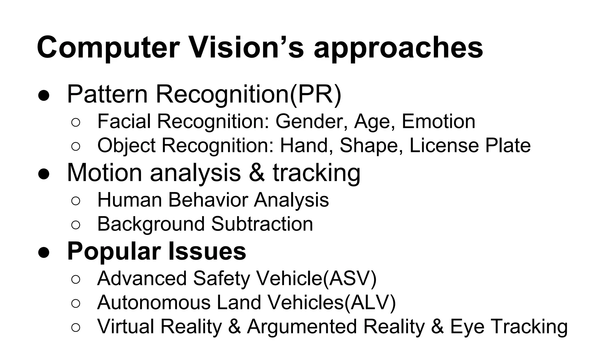 Computer Vision’s approaches 
● Pattern Recognition(PR) 
○ Facial Recognition: Gender, Age, Emotion 
○ Object Recognition: Hand, Shape, License Plate 
● Motion analysis & tracking 
○ Human Behavior Analysis 
○ Background Subtraction 
● Popular Issues 
○ Advanced Safety Vehicle(ASV) 
○ Autonomous Land Vehicles(ALV) 
○ Virtual Reality & Argumented Reality & Eye Tracking 
 