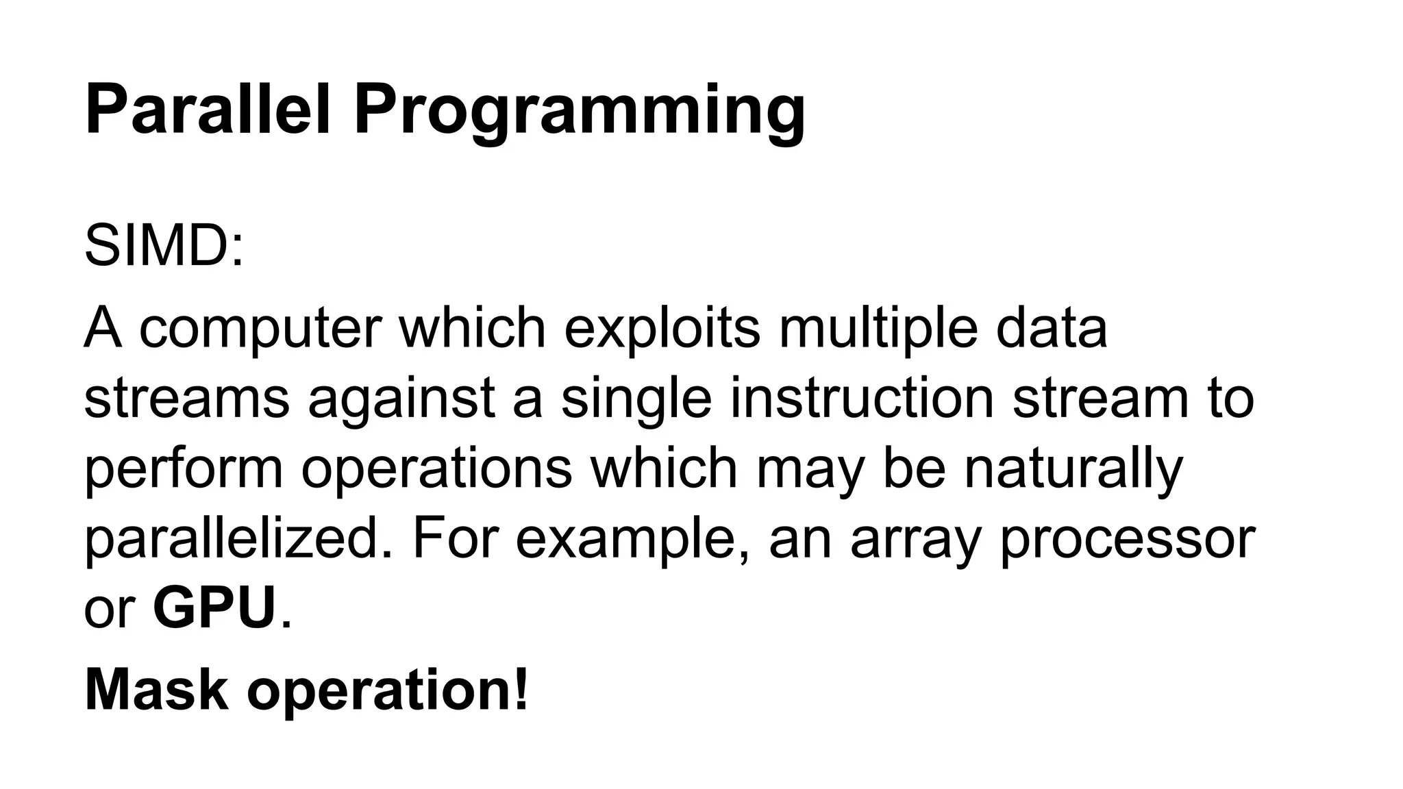 Parallel Programming 
SIMD: 
A computer which exploits multiple data 
streams against a single instruction stream to 
perform operations which may be naturally 
parallelized. For example, an array processor 
or GPU. 
Mask operation! 
 