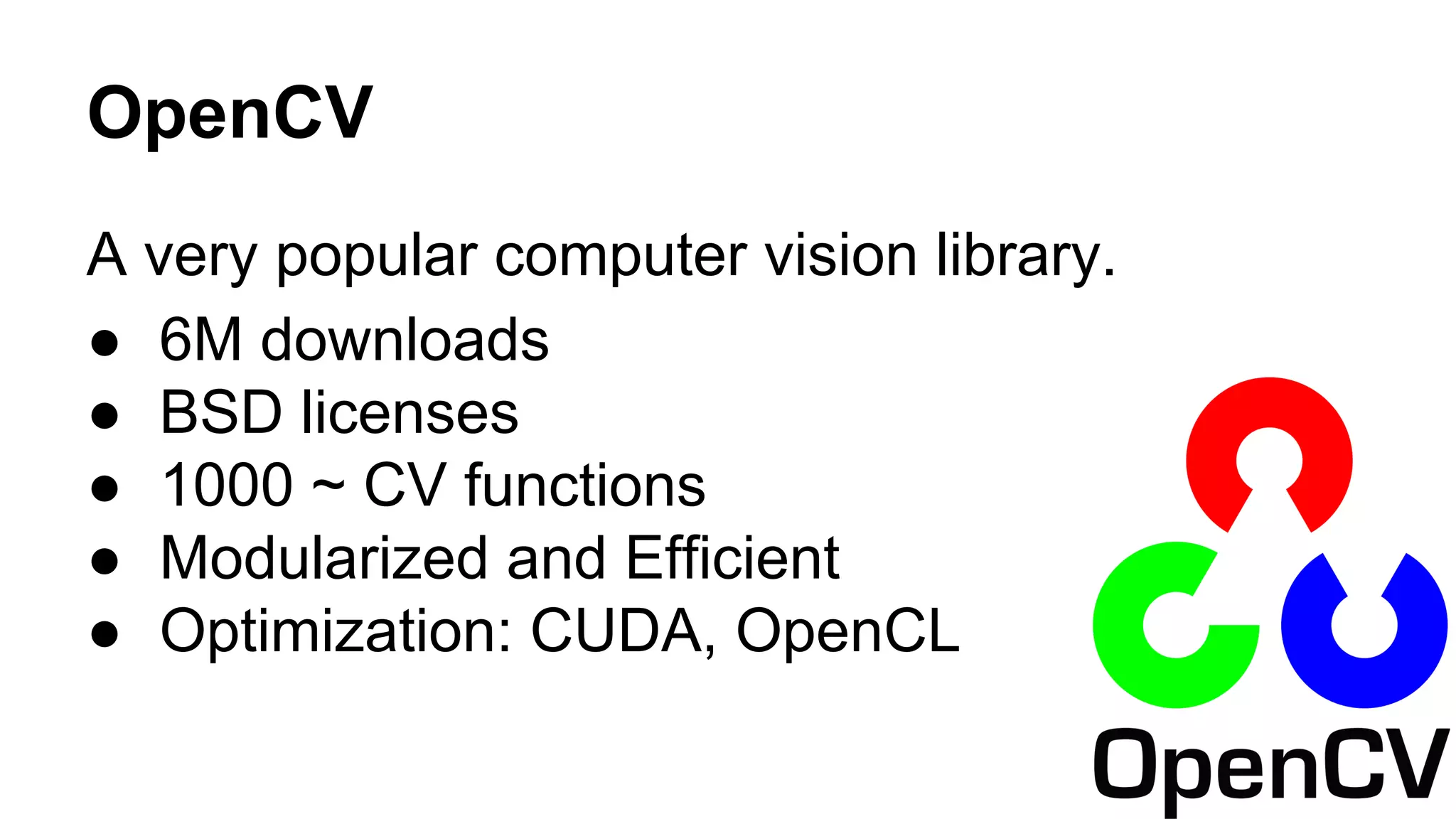 OpenCV 
A very popular computer vision library. 
● 6M downloads 
● BSD licenses 
● 1000 ~ CV functions 
● Modularized and Efficient 
● Optimization: CUDA, OpenCL 
 