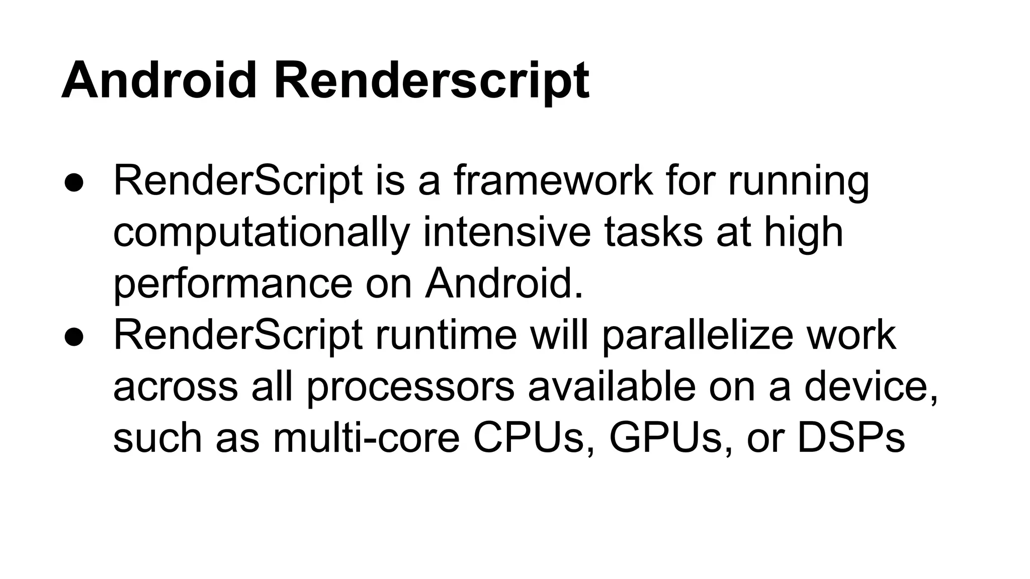 Android Renderscript 
● RenderScript is a framework for running 
computationally intensive tasks at high 
performance on Android. 
● RenderScript runtime will parallelize work 
across all processors available on a device, 
such as multi-core CPUs, GPUs, or DSPs 
 