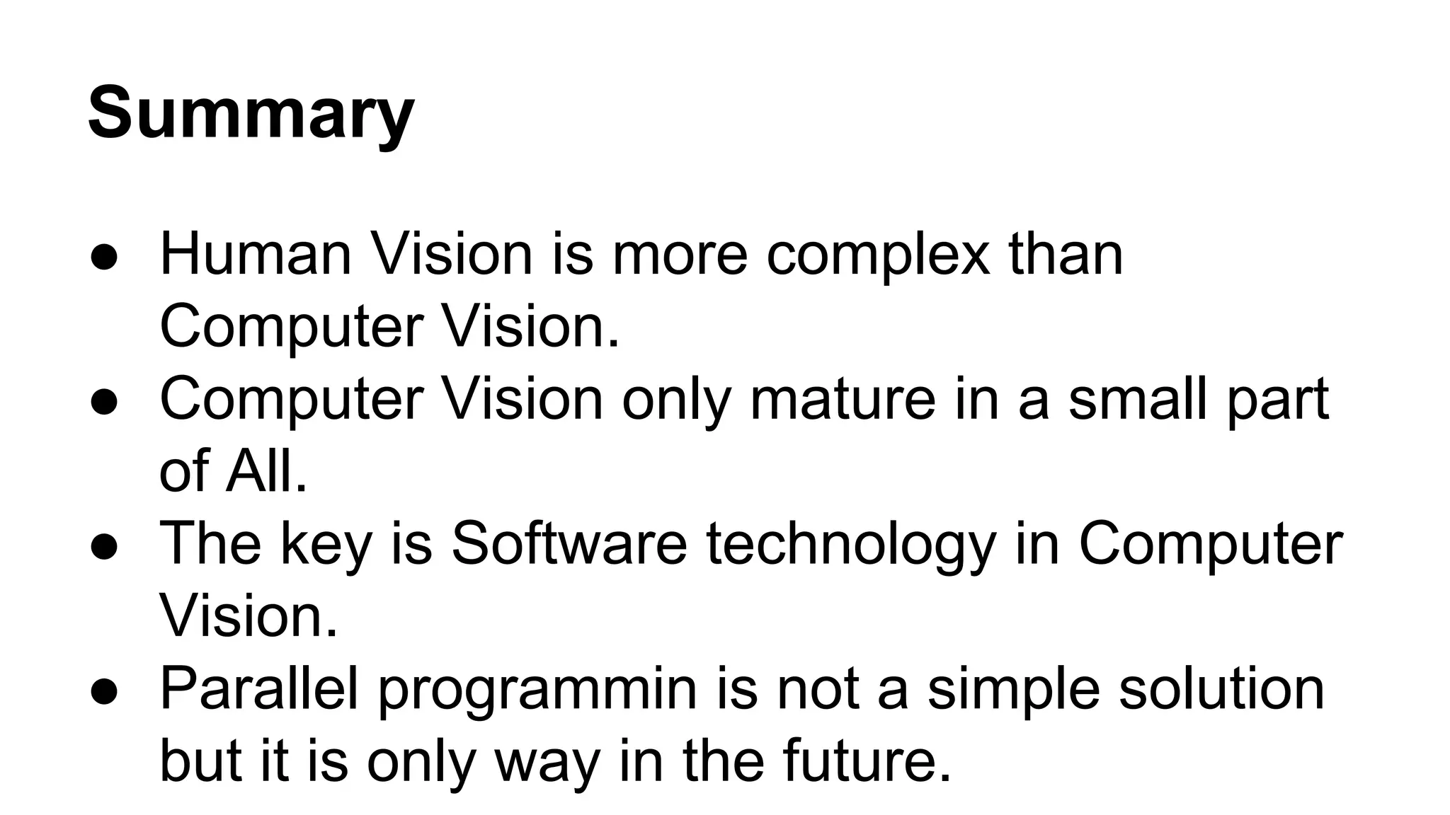 Summary 
● Human Vision is more complex than 
Computer Vision. 
● Computer Vision only mature in a small part 
of All. 
● The key is Software technology in Computer 
Vision. 
● Parallel programmin is not a simple solution 
but it is only way in the future. 
 