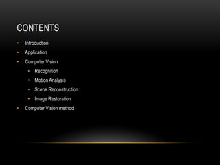 CONTENTS
• Introduction
• Application
• Computer Vision
• Recognition
• Motion Analysis
• Scene Reconstruction
• Image Restoration
• Computer Vision method
 