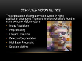 COMPUTER VISION METHOD
The organization of computer vision system in highly
application dependent. There are functions which are found in
many computer vision systems
• Image Acquisition
• Preprocessing
• Feature Extraction
• Detection/Segmentation
• High Level Processing
• Decision Making
 