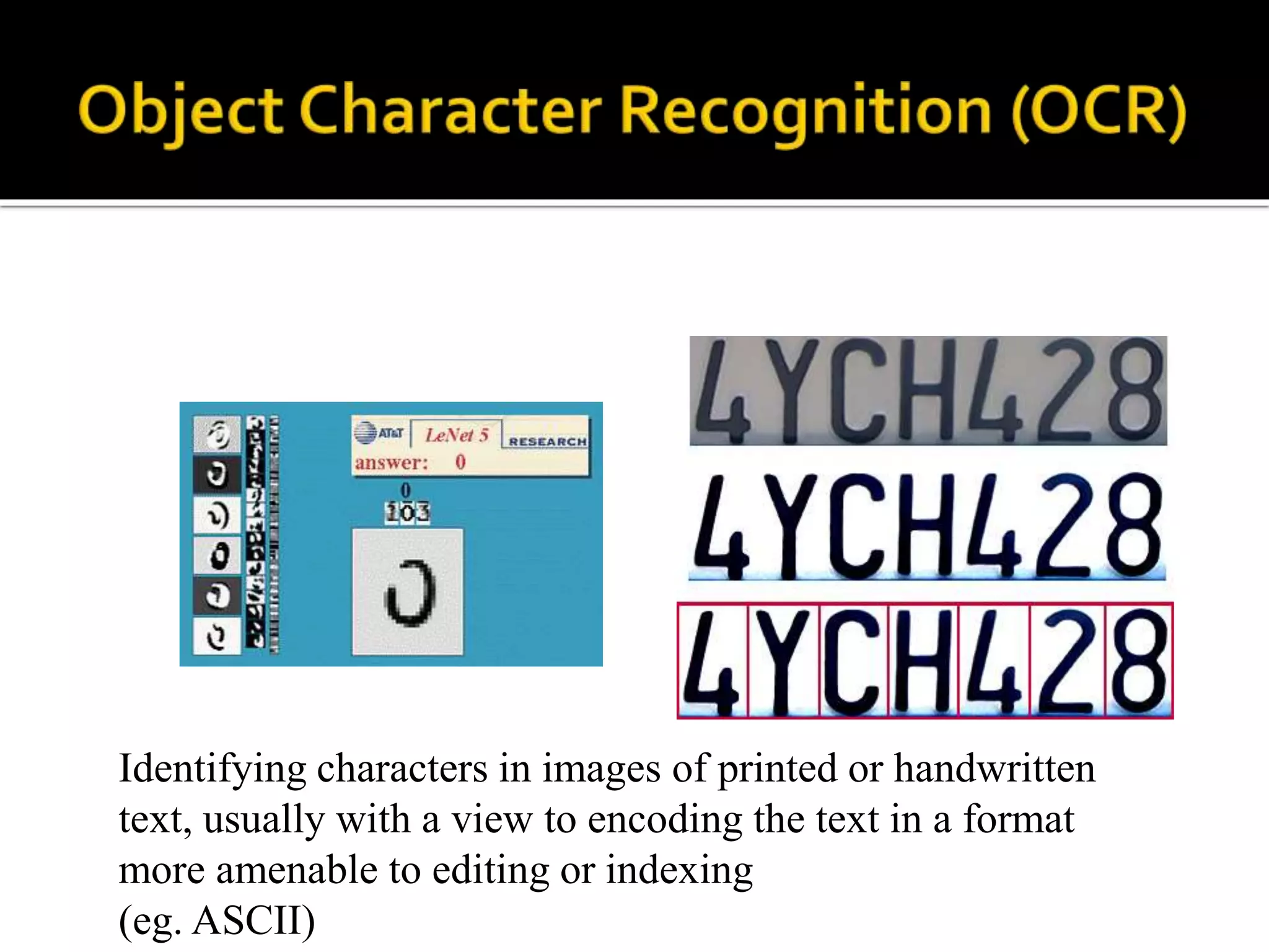 Identifying characters in images of printed or handwritten
text, usually with a view to encoding the text in a format
more amenable to editing or indexing
(eg. ASCII)
 