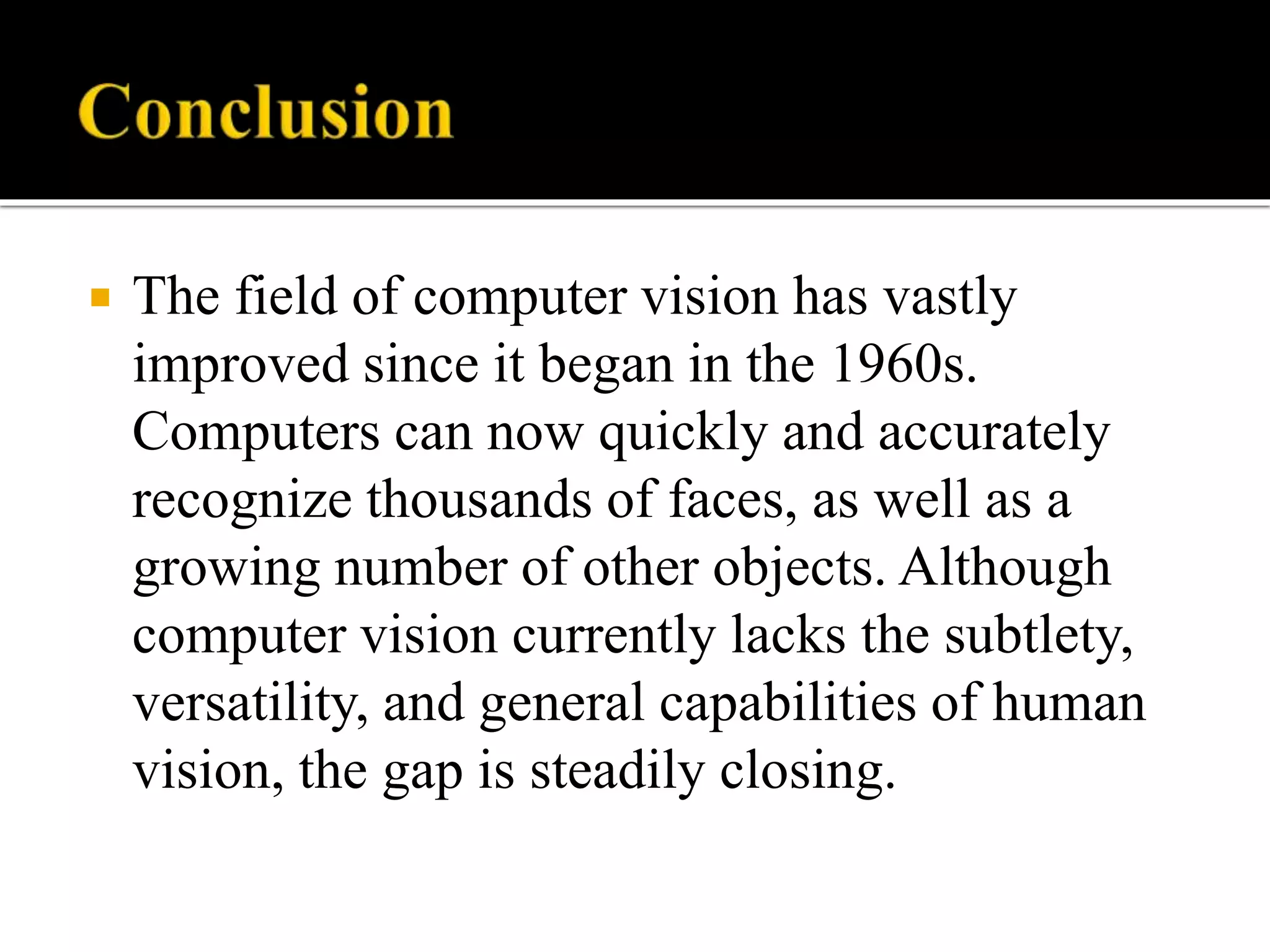  The field of computer vision has vastly
improved since it began in the 1960s.
Computers can now quickly and accurately
recognize thousands of faces, as well as a
growing number of other objects. Although
computer vision currently lacks the subtlety,
versatility, and general capabilities of human
vision, the gap is steadily closing.
 
