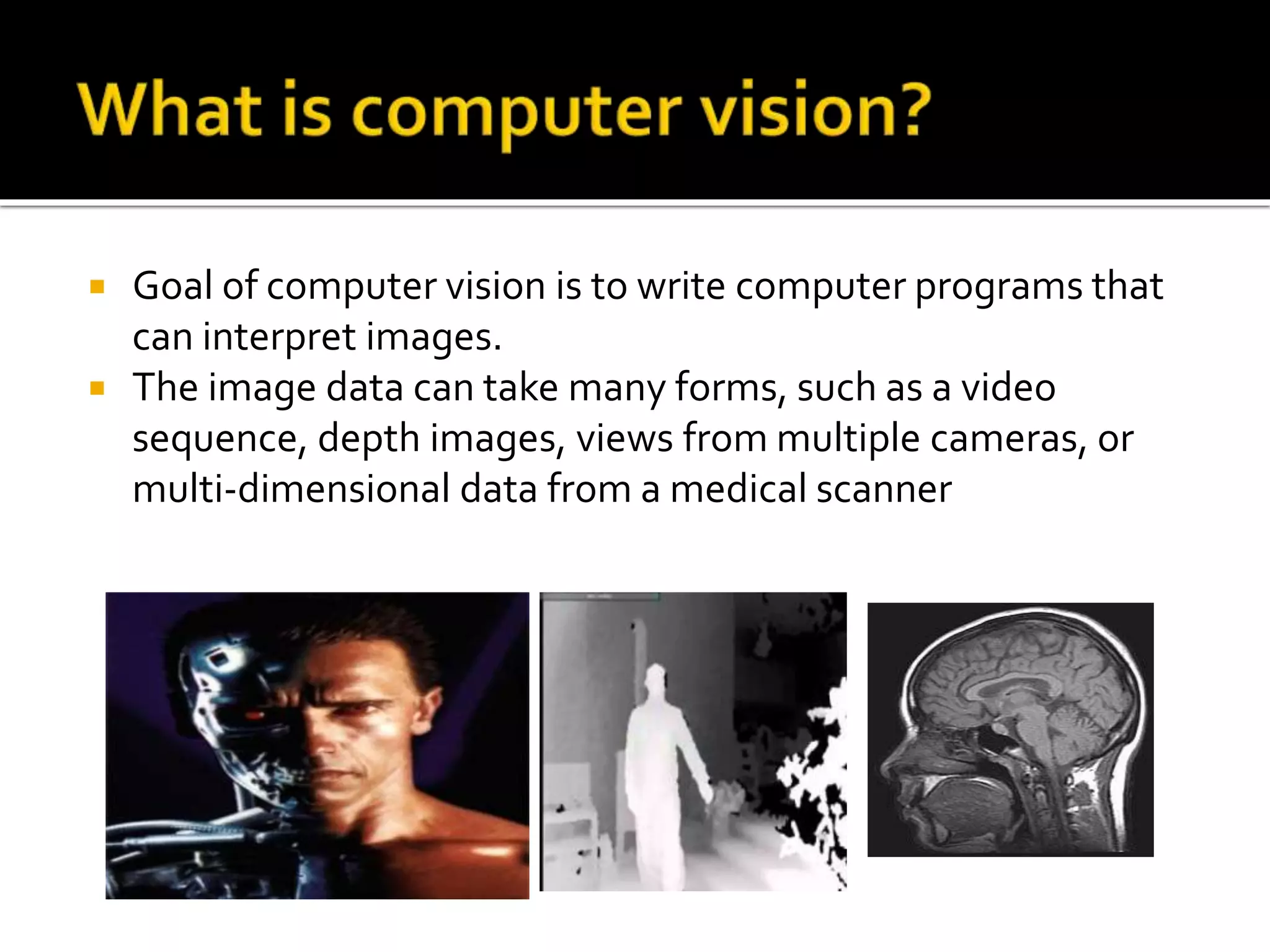 Goal of computer vision is to write computer programs that
can interpret images.
 The image data can take many forms, such as a video
sequence, depth images, views from multiple cameras, or
multi-dimensional data from a medical scanner
 