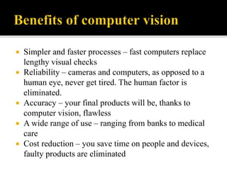  Simpler and faster processes – fast computers replace
lengthy visual checks
 Reliability – cameras and computers, as opposed to a
human eye, never get tired. The human factor is
eliminated.
 Accuracy – your final products will be, thanks to
computer vision, flawless
 A wide range of use – ranging from banks to medical
care
 Cost reduction – you save time on people and devices,
faulty products are eliminated
 