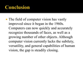  The field of computer vision has vastly
improved since it began in the 1960s.
Computers can now quickly and accurately
recognize thousands of faces, as well as a
growing number of other objects. Although
computer vision currently lacks the subtlety,
versatility, and general capabilities of human
vision, the gap is steadily closing.
 