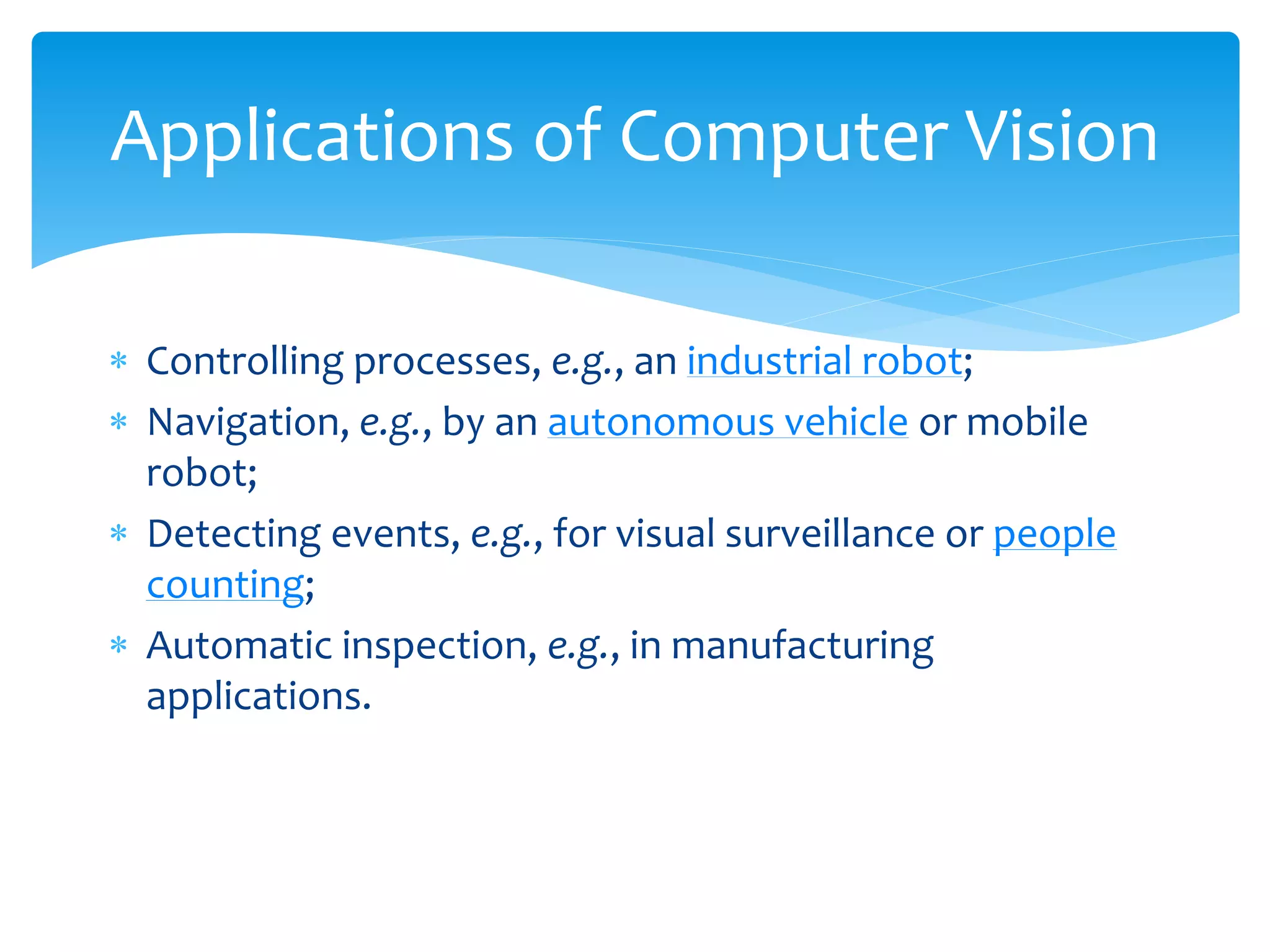  Controlling processes, e.g., an industrial robot;
 Navigation, e.g., by an autonomous vehicle or mobile
robot;
 Detecting events, e.g., for visual surveillance or people
counting;
 Automatic inspection, e.g., in manufacturing
applications.
Applications of Computer Vision
 