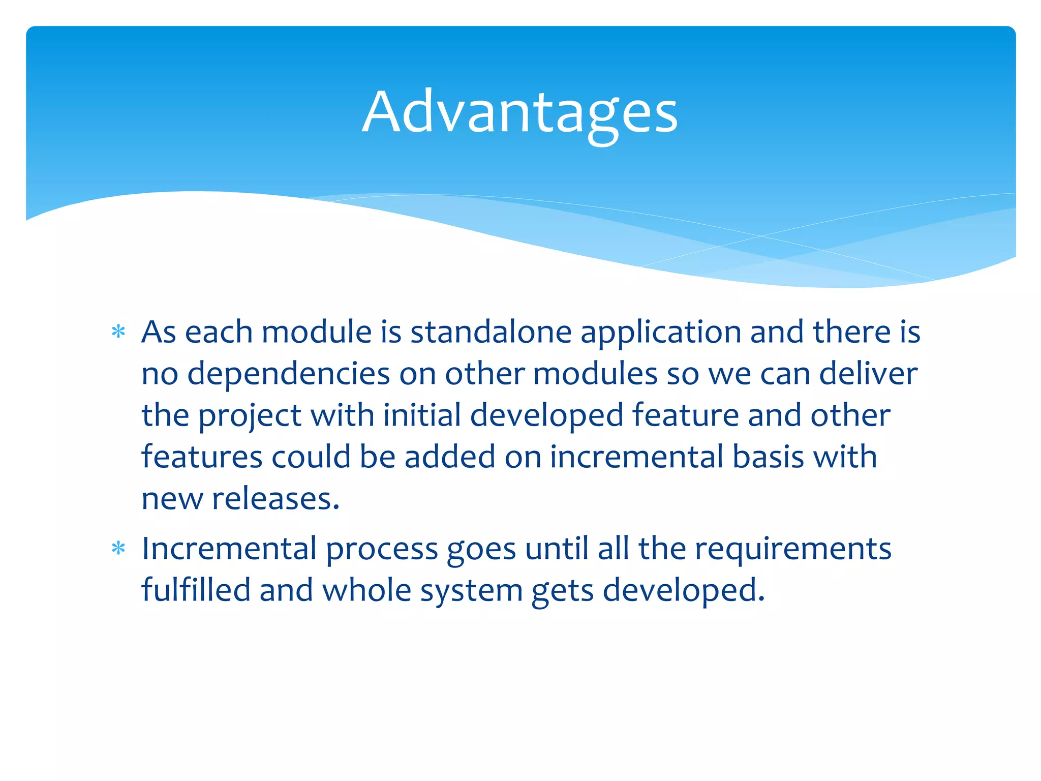  As each module is standalone application and there is
no dependencies on other modules so we can deliver
the project with initial developed feature and other
features could be added on incremental basis with
new releases.
 Incremental process goes until all the requirements
fulfilled and whole system gets developed.
Advantages
 