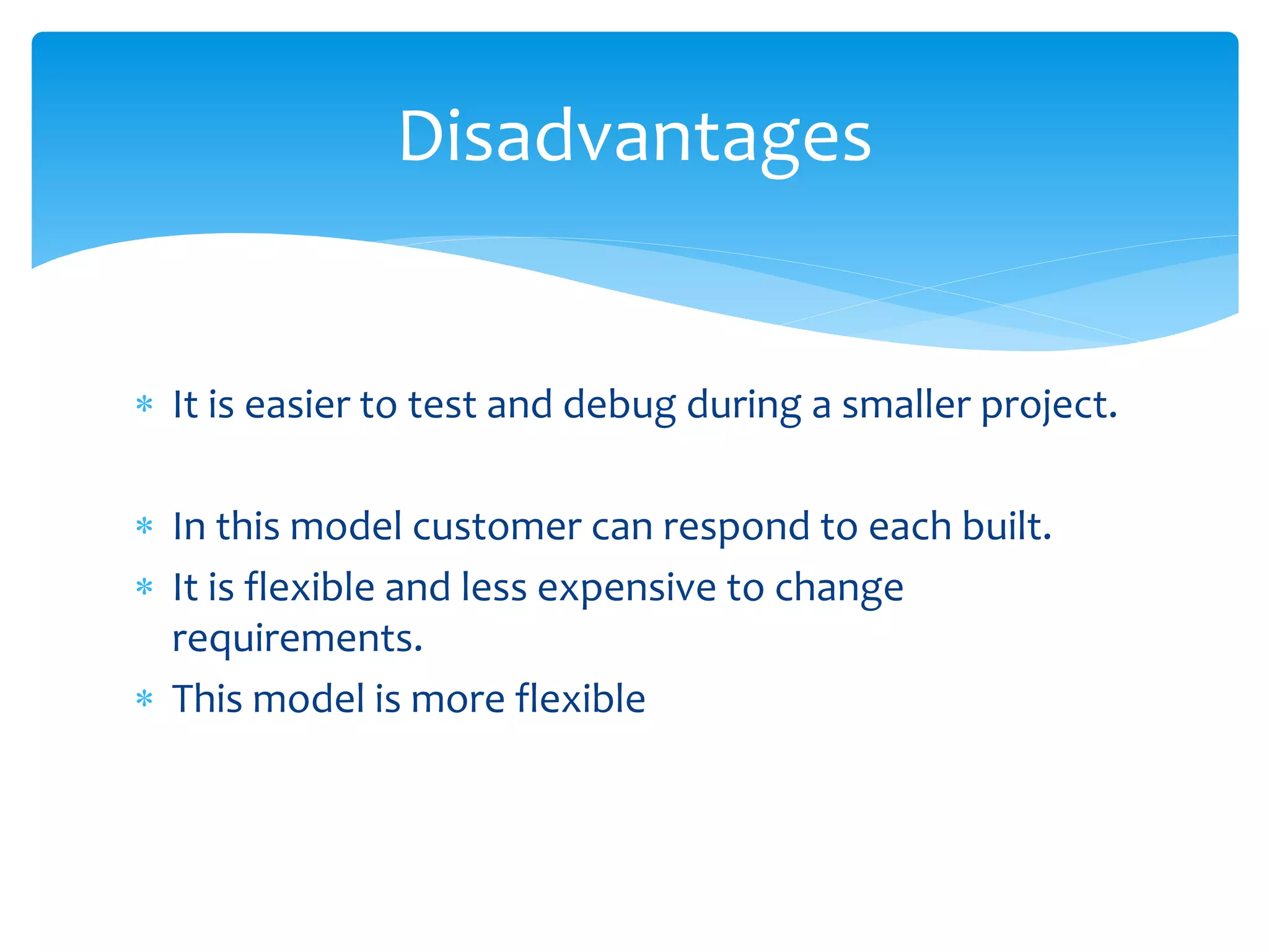  It is easier to test and debug during a smaller project.
 In this model customer can respond to each built.
 It is flexible and less expensive to change
requirements.
 This model is more flexible
Disadvantages
 
