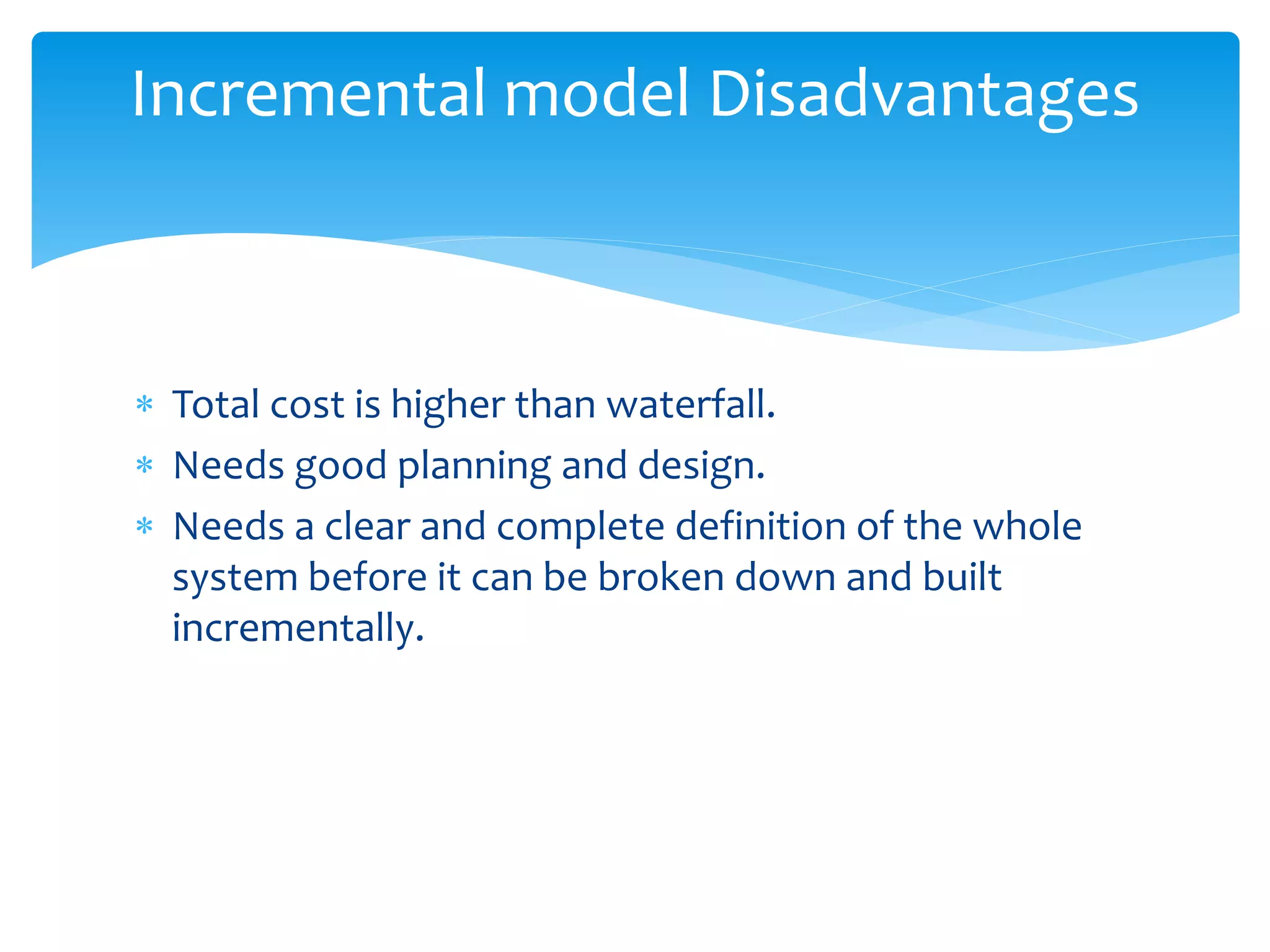  Total cost is higher than waterfall.
 Needs good planning and design.
 Needs a clear and complete definition of the whole
system before it can be broken down and built
incrementally.
Incremental model Disadvantages
 