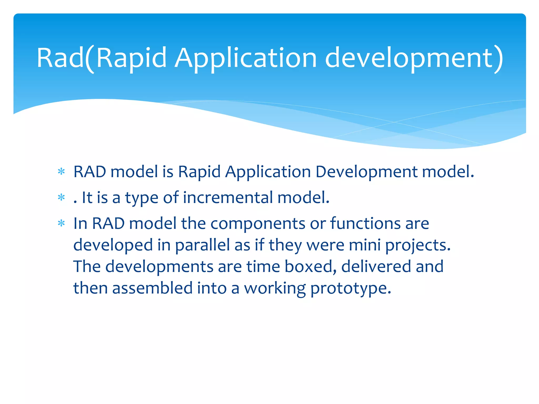  RAD model is Rapid Application Development model.
 . It is a type of incremental model.
 In RAD model the components or functions are
developed in parallel as if they were mini projects.
The developments are time boxed, delivered and
then assembled into a working prototype.
Rad(Rapid Application development)
 